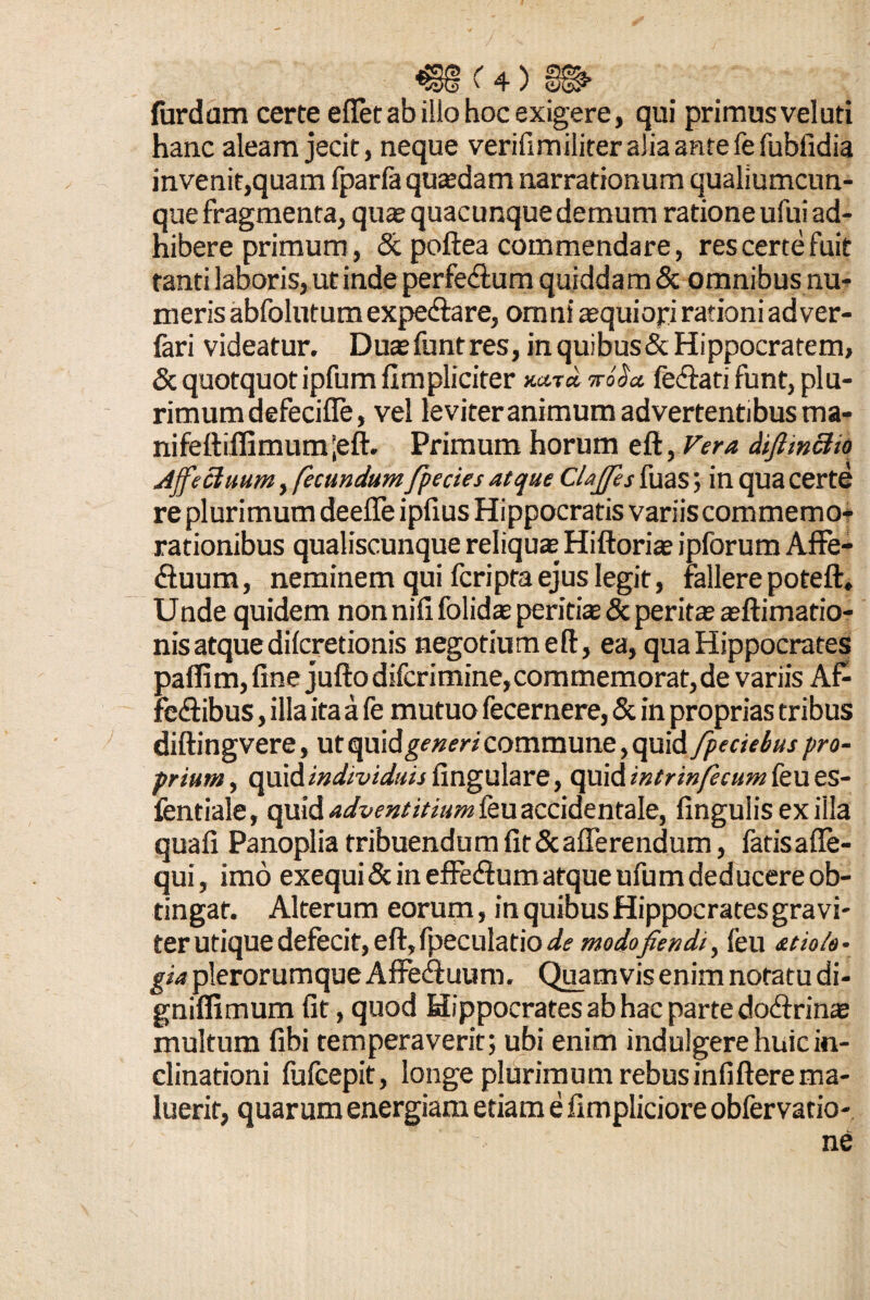 furdum certe effet ab illo hoc exigere, qui primus veluti hanc aleam jecit, neque verifimiliter alia ante fe fubfidia invenit,quam fparfa quasdam narrationum qualiumcun¬ que fragmenta, qua» quacunque demum ratione ufui ad¬ hibere primum, & poftea commendare, res certe fuit tanti laboris, ut inde perfe&um quiddam & omnibus nu¬ meris abfolutum expe&are, omni aequiopi rationi ad ver- fari videatur. Duasfuntres, in quibus&Hippocratem, & quotquot ipfum fimpliciter koS* fediati funt, plu- rimumdefeciffe, vel leviter animum advertentibus ma- nifeftiffimum;eft. Primum horum eft, Vera diftinctio Ajfecluum, fecundum fpecies atque Clajfes fuas ; in qua certe re plurimum deeffe ipfius Hippocratis variis commemo¬ rationibus qualiscunque reliquae Hiftorias ipforum Affe- (Suum, neminem qui fcripta ejus legit, fallere poteft. Unde quidem non nififolidae peritiae & peritae aeftimatio- nisatquedilcretionis negotiumeft, ea, qua Hippocrates pafli m, fine jufto difcrimine, commemorat, de variis Af- fedibus, illa ita a fe mutuo fecernere, & in proprias tribus diftingvere, ut quidam commune, quid fpectebus pro¬ prium , quid individuis fingulare, quid intrinfecum feu es- fentiale, quid adventitiam ieu accidentale, lingulis exilia quali Panoplia tribuendum lit & afferendum, fatisafle- qui, imo exequiSc in effe&um atque ufum deducere ob¬ tingat. Alterum eorum, in quibus Hippocrates gravi¬ ter utique defecit, eft, fpeculatio ak modofiendi, feu atio/e- gia plerorumque Affedluum. Quamvis enim notatu di- gniffimum lit, quod Hippocratesabhacpartedodfrinae multum libi temperaverit; ubi enim indulgere huic in¬ clinationi fufcepit, longe plurimum rebusinliftere ma¬ luerit, quarum energiam etiam e fimpliciore obfervatio- ne