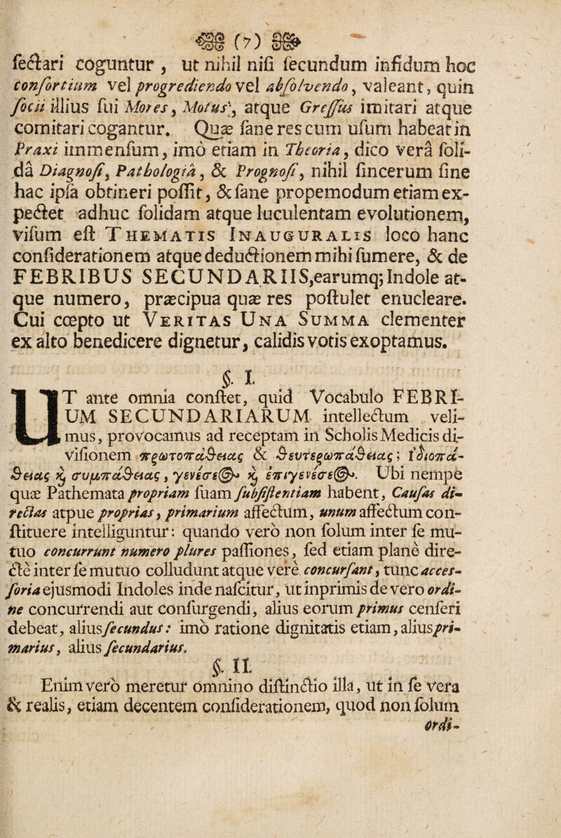 fe&ari coguntur , ut nihil nili fecundum infidum hoc confortium vel progrediendo vel abfolvendo, valeant, quin fieri illius fui Mores, Motus], atque Grejfm imitari atque comitari cogantur* Qua? fane res cum ufum habeat in Praxi immenfum, imo etiam in Theoria, dico vera foli- da Diagnofi9 Patbologik, & Prognofi, nihil fincerum fine hac ipfa obtineri poffit, Scfane propemodum etiam ex¬ pediet adhuc folidam atque luculentam evolutionem, vifum eft Thematis Inau&uralis loco hanc confiderationem atque dedu&ionem mihi fumere, & de FEBRIBUS SECUNDARIIS5earumq;Indole at- que numero, praecipua qua? res poftulet enucleare. Cui empto ut Veritas Una Summa clementer ex alto benedicere dignetur, calidis votis exoptamus. $ l T ante omnia conflet, quid Vocabulo FEBRI¬ UM SECUNDARIARUM intelle&iim veli- mus, provocamus ad receptam in Scholis Medicis di- vilionem ftgtoToird&Mcig & &svrs(>(t)7rd&&a$; i§ko%d- Shcc$ Kj (rvfjLTrd&osug, ysvscrs®* ^ s7nysvs<r6@*. Ubi nempe quae Pathemata propriam fuam fubfiftentiam habent, Caufas di~ terias atpue proprias, primarium affectum, unum affectum con- ftituere inteiliguntur: quando vero non folum inter fe mu¬ tuo concurrunt numero plures paffiones, fed etiam plane dire- <fle inter fe mutuo colludunt atque vere concurfant, tunc acces- foria ejusmodi Indoles indenafeitur, ut inprimis de vero ordi¬ ne concurrendi aut confurgendi, alius eorum primus cenferi debeat, TXmsfe eundus: imo ratione dignitatis etiam, alius pri¬ marius, alius fecundarius, $■ 11 Enim vero meretur omnino dif&iftio illa, ut in fe vera & realis, etiam decentem confiderationem, quod non folum