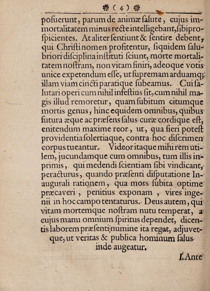 vt-3> po(iierunt, parum de animae falute, cujus im¬ mortalitatem minus re£te intelligebant,fibipro- fpicientes. At aliter fentiunt & bentire debent* qui Chrifti nomen profitentur, fiqnidem balu- brion difciplina inffituti fciunt, morte mortali¬ tatem liofiram, non vitam finiri, adeoque votis unice exp etendum efie, ut fiipremam arduam q, illam viam cinbti parati que jubeamus. Cuifa- lutari op eri cum nihil infeftius fitrcum nihil ma¬ gis illud remoretur, quamfubitum citumque mortis genus, hinc equidem omnibus, quibus futura seque ac praebens balus curae cordique eft, enitendum maxime reor, ut, qua fieri poteft providentia folertiaque, contra hoc diferimen corpus tueantur. Videor itaque mihi rem uti¬ lem, jucundamque cum omnibus, tum illis in- primis, qui medendi fcientiam fibi vindicant,- peradturus, quando praebenti difputatione In- augurali rationem , qua mors fiibita optime praecaveri , penitius exponam , vires inge¬ nii m hoccampo tentaturus.' Deus autem, qui vitam mortemque noftram nutu temperat, a cujus manu omnium fpiritus dependet, dicen¬ tis laborem praebentrnumine ita regat, adjuvet- que,ut veritas & publica hominum balus