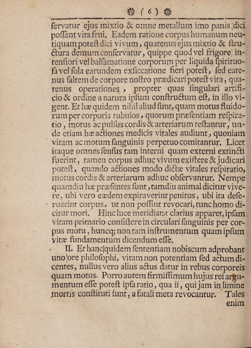 _____t fO #____ _ fervatur ejus mixtio & omne metallum imo panis ;dici poflentvifa frui. Eadem ratione corpus humanum neu- tiquampoteftdici vivum, quatenus ejus mixtio 3c ftru- ftura demum confervatur, quippe quod vel frigore in- tenftori vel balfamatione corporum per liquida fpirituo- favel fola earundem exficcatione fieri poteft, fedeate- nus faltem de corpore noftro praedicari poteft vita, qua¬ tenus operationes , propter quas lingulari artifi¬ cio & ordine a natura ipfum conftru<9:um eft, in illo vi¬ gent. Et ha? quidem nihil aliudfiunt, quam motus fluido¬ rum per corporis tubulos, quorum praefentiam refpira- tio, motus ac pulfus cordis & arteriarum teftantur, un¬ de etiam hx a&iones medicis vitales audiunt, quoniam vitam ac motum (anguinis perpetuo comitantur. Licet itaque omnes fenilis tam interni quam externi extin&i fuerint, tamen corpus adhuc vivum exiftere & judicari poteft, quando afriones modo di£he vitales refipiratio, motus cordis & arteriarum adhuc oblervantur. Nempe quamdiu hae praefentes fiunt, tamdiu animal dicitur vive¬ re, ubi vero eaedemexpiraverintpenitus, ubi ita defie- ruerint corpus, ut non poffint revocari, tunc homo di¬ citur mori. Hinc luce meridiana clarius apparet, ipfiam vitam primario conlifterein circulari fanguinis per cor¬ pus motu, huncq; non tam inftrumentum quam ipfum vitae fundamentum dicendum efle, - II. Et hanciquidem fententiam nobiscum adprobant unojore philofiophi, vitam non potentiam fied afrum di¬ centes , nullus vero alius afrus datur in rebus corporeis quam motus. Porro autem firmiffimum hujus rei argu¬ mentum efle poteft ipfia ratio, qua ii, qui jam in limine mortis conftituti funt, a fatali meta revocantur. Tales enim