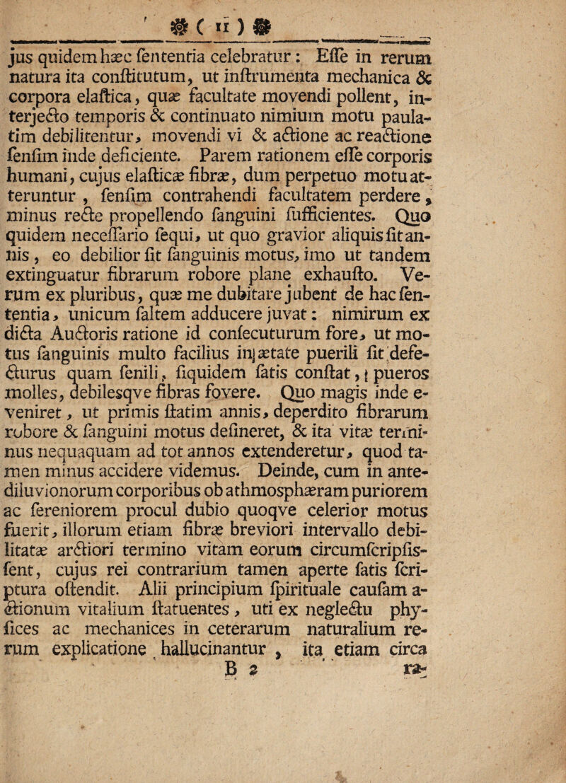 jus quidem hsc fen tentia celebratur: Efle in rerum natura ita conftitutum, ut inftrumenta mechanica & corpora elaftica, quas facultate movendi pollent, in- terjeflo temporis & continuato nimium motu paula- tim debilitentur, movendi vi & aflione ac reaflione fenfim inde deficiente. Parem rationem elTe corporis humani, cujus elaftica fibra?, dum perpetuo motu at¬ teruntur , fenfim contrahendi facultatem perdere, minus refle propellendo fanguini fufficientes. Quo quidem neceflario fequi, ut quo gravior aliquis fit an¬ nis , eo debilior fit fanguinis motus, imo ut tandem extinguatur fibrarum robore plane exhaufto. Ve¬ rum ex pluribus, quo; me dubitare jubent de hac len¬ tentia , unicum faltem adducere juvat: nimirum ex difla Au floris ratione id confecuturum fore, ut mo¬ tus fanguinis multo facilius inj state puerili fit defe- fturus quam fenilifiquidem fatis confiat,» pueros molles, aebilesqve fibras fovere. Quo magis inde e- veniret, ut primis ftatim annis, deperdito fibrarum robore & fanguini motus defineret, & ita vita: termi¬ nus nequaquam ad tot annos extenderetur, quod ta¬ men minus accidere videmus. Deinde, cum in ante- diluvionorum corporibus ob athmosphasram puriorem ac fereniorem procul dubio quoqve celerior motus fuerit, illorum etiam fibra? breviori intervallo debi- \ litata; arfliori termino vitam eorum circumfcripfis- fent, cujus rei contrarium tamen aperte fatis fcri- ptura oftendit. Alii principium fpirituale caufam a- flionum vitalium ftatuentes, uti ex negleflu phy- fices ac mechanices in ceterarum naturalium re¬ rum explicatione , hallucinantur , ita etiam circa B z ’ ra-