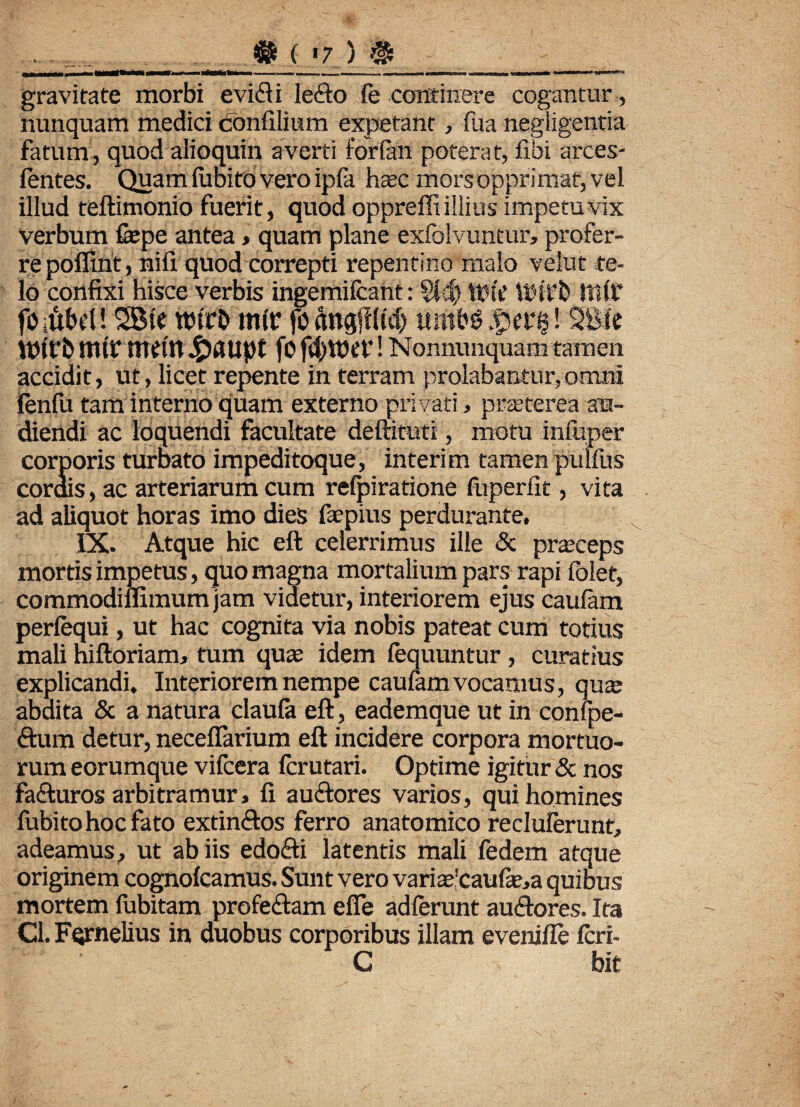 - -■ - -- ■ <i i - -■ --•• gravitate morbi evifti lefto fe continere cogantur, nunquam medici confilium expetant, fua negligentia fatum, quod alioquin averti forlan poterat, fibi arces- fentes. Quam lubito vero ipfa haec mors opprimat, vel illud teftimonio fuerit, quod oppreffi illius impetu vix verbum fepe antea, quam plane exlblyuntur, profer¬ re poffirit, nili quod correpti repentino malo vehit te¬ lo confixi hisce verbis ingemifcant: §14) WtV WHfb Jtllf fOittbel! SBie wicb rntr fo ftngfl(uf) «m&e £crs! SBic VPtrb mU: tWltt J&aupt fo ! Nonnunquam tam en accidit, ut, licet repente in terram prolabantur,omni lenfu tam interno quam externo privati , praeterea au¬ diendi ac loquendi facultate deftituti, motu infuper corporis turbato impeditoque, interi m tamen pulfus cordis, ac arteriarum cum refpiratione fuperlit, vita ad aliquot horas imo dies faepius perdurante, IX. Atque hic eft celerrimus ille <Sc praceps mortis impetus, quo magna mortalium pars rapi folet, commodiflimum jam videtur, interiorem ejus caufam perfequi, ut hac cognita via nobis pateat cum totius mali niftoriam, tum quae idem fequuntur, curatius explicandi. Interiorem nempe caulam vocamus, qua; abdita & a natura claula eft, eademque ut in confpe- dum detur, neceflarium eft incidere corpora mortuo¬ rum eorumque vifcera Icrutari. Optime igitur & nos fa&uros arbitramur, fi auctores varios, qui homines lubito hoc fato extin&os ferro anatomico recluierunt, adeamus, ut ab iis edo&i latentis mali fedem atque originem cognolcamus. Sunt vero variae'caufe,a quibus mortem fubitam profeftam effe adierunt auctores. Ita Cl. Fqrnelius in duobus corporibus illam eveniile Icri- C bit