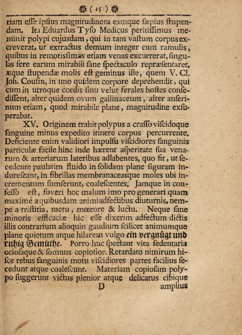 riam eUe i piius magnitudinem eamque fepius ftupen* dam. Ita Eduardus Tyfo Medicus peritiffimus me* minit polypi cujusdam, qui in tam vaftum corpus ex» creverat, ut extra&us demum integer cum ramulis» quibus in remotisfimas etiam venas excurrerat, lingu¬ las fere earum mirabili (ane (pe&aculo reprseientaret* iEque ftupendae molis eft geminus ille, quem V. C!» Jon. Couiin, in uno qutdem corpore deprehendit, qui cum in utroque cordis finu velut ferales hoftes confe- diffent, alter quidem ovum gallinaceum, alter anleri- num etiam, quod mirabile plane, magnitudine exfu* perabat. XV. Originem trahit polypus a craflovileidoque (anguine minus expedito itinere corpus percurrente. Deficiente enim validiori impulfii vifcidiores (anguinis particulas facile hinc inde hserent afperitate fua vena¬ rum & arteriarum lateribus adlabentes, quo fit, ut fe» cedente paulatim fluido in (olidam plane figuram in* durefcant, in fibrillas membranaceasque moles ubi in¬ crementum fumferunt, coalefcentes. Jamque in con* fello eft, foveri hoc malum imo pro generari quam maxime a quibusdam ani mi adfe<ftibus diuturnis, nem* pe a triftitia, metu, moerore & luftu. Neque (ane minoris efficacia; hic ede dixerim adfeclum diftis illis contrarium alioquin gaudium fcilicet animumque plane quietum atque hilarem vulgo (in Pefqnuqt Uti!) VUljtg ©tniUtfic. Porro huc fpeaant vita fedentaria oeiofaque& (bmnus copiolior. Retardato nimirum hi- fce rebus (anguinis motu vifcidiores partes facilius (e* cedunt atque coalefcunt. Materiam copio(am poly¬ po fuggerunt yi&us plenior atque delicatus cibique P amplius