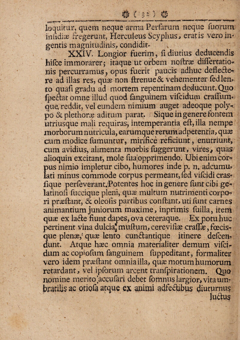 9***rT:—~ • /f ■ - _ laquifur, quem neque arma Perferum neque morum iniidias fregerunt, Herculeus Scyphus, eratis vero in¬ gentis magnitudinis, condidit- , ' XXIV. Longior fuerim, fi diutius deducendis hifce immorarer; itaque ut orbem noftrae diflertatio- nis percurramus, opus fuerit paucis adhuc deflecte¬ re ad illas res, quae non ftrenue & vehementer fedlen- to quafi gradu ad mortem repentinam deducunt. Quo fpettat omne illud quod fanguinem vifcidum cratium- que reddit, vel eundem nimium auget adeoque poly¬ po & plethora? aditum parat. Sique in genere fontem utriusque mali requiras, intemperantia eft, illa nempe morborum nutricula, earumque rerum adpetentia, quas cum modice fumuntur, mirifice reficiunt, enutriunt, cum avidius, alimenta morbis fuggerunt , vires, quas alioquin excitant, mole fuaiopprimendo. Ubi enim cor-- {his nimio impletur cibo, humores inde p. n. adcumu? ati minus commode corpus permeant, fed vifcidi cras- flque perfeverant.Potentes hoc in genere flintcibi ge- latinofi fuccique pleni, quas multum nutrimenti corpo¬ ri prasftant, & oleofis partibus conflant, uti funt carnes animantium juniorum maxime, inprimis fuilla, item quiE ex lafte fiunt dapes, ova ceteraque. Ex potu huc pertinent vina dulcia’ muftum, cerevifi* craflte, fcecis- que plenae,* quae lento eundtantique itinere defcen- dunt. Atque haec omnia materialiter demum vifci¬ dum ac copiofum fanguinem fiippeditant, formaliter vero idem proflant omnia illa, quae motum humorum retardant, vel ipforum arcent tranlpirationem. Quo nomine meritofeccufari debet fomnus largior, vita um¬ bratilis ac otiofa atque ex animi adfe&ibus diuturnus - ' ' luctus