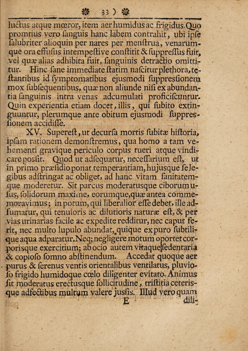 luctus atque mceror, item aer humidus ac frigidus.Quo promtius vero fanguis hanc labem contrahit, tibi ipfe falubriter alioquin per nares per menftrua, yenarum- que oraeffufus intempeftive conftitit ScfupprelTus fuit, vei qua: alias adhibita fuit, fanguinis detraaio omitti¬ tur. Hinc fane immediate ftatim nafcitur plethora, te- ftantibus id fymptomatibus ejusmodi fuppresfionem mox fubfequentibus, qua? non aliunde nili ex abundan¬ tia fanguinis intra venas adcumulati proficilcuntur. Quin experientia etiam docet,illis, qui fubito extin- guuntur, plerumque ante obitum ejusmodi fuppres- fionem accidille. XV. Supereft, ut decurfa mortis fubitas hiltoria, ipfarn rationem demonftremus, qua homo a tam ver h ementi gravique periculo corpus tueri atque vindir care poslif. Quod ut adfequatur, necelFarium eft, ut in primo praefidio ponat temperantiam, hujusque Feje- gibus adftringat ac obliget, ad hanc vitam fanitatem- que moderetur. Sit parcus moderatusque ciborumu- fus, folidorum maxime, eorumque,quae antea comme¬ moravimus; in potum, qui liberalior elle debet, ille ad- fumatur, qui tenuioris ac dilutioris naturae eft, & per vias urinarias facile ac expedite redditur, nec caput fer rit, nec multo lupulo abundat,^quique expuro fubtili- que aqua adparatur.Neq; negligere motum oportet cor- porisque exercitium; ab ocio autem vitaquejfedejitaria .& copiofo Ibmno abftinendum. Accedat quoque aer - purus & ferenus ventis orientalibus ventilatus, pluvio- fo frigido humidoque coelo diligenter evitato. Animus fit moderatus erectusque follititudine > triftitia ceteris- que adfe&ibus multum valere jusfis. Illud vero quam ■ ■ - •’ ■ v ■ g ! dili* / v / . T*.. i ‘ ^