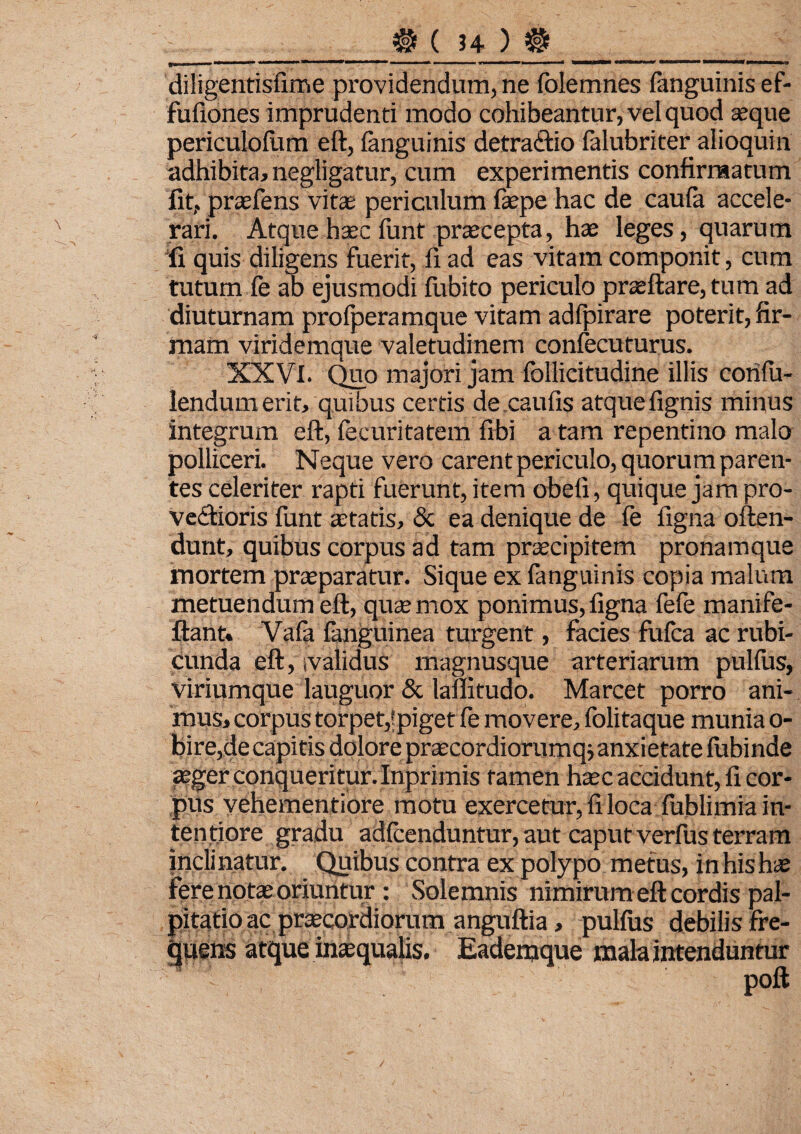 diligentisfime providendum, ne folemnes (anguinis ef- fufiones imprudenti modo cohibeantur, vel quod seque periculofum eft, (anguinis detraCtio falubriter alioquin adhibita, negligatur, cum experimentis confirmatum fit,, praefens vitae periculum faepe hac de cau(a accele¬ rari. Atque haec funt praecepta, hae leges, quarum fi quis diligens fuerit, fi ad eas vitam componit, cum tutum fe ab ejusmodi (iibito periculo praedare, tum ad diuturnam profperamque vitam adfpirare poterit, fir¬ mam viridemque valetudinem confecuturus. XXVI. Quo majori jam (bllicitudine illis confu- lendumerit, quibus certis de caufis atque (ignis minus integrum ed, fecuritatem (ibi a tam repentino malo polliceri. Neque vero carent periculo, quorum paren¬ tes celeriter rapti fuerunt, item obeli, quique jam pro¬ vectioris funt aetatis, & ea denique de fe figna offen¬ dunt, quibus corpus ad tam praecipitem pronamque mortem praeparatur. Sique ex fanguinis copia malum metuendum ed, qua; mox ponimus, figna fefe manife- dant. Va(a fanguinea turgent, facies fu(ca ac rubi¬ cunda ed, tvalidus magnusque arteriarum pullus, Viriumque lauguor & laflitudo. Marcet porro ani¬ mus, corpus torpet,fpiget fe movere, folitaque munia o- bire,de capitis dolore praecordiorumqs anxietate fubinde aeger conqueritur. Inprimis tamen haec accidunt, fi cor¬ pus vehementiore motu exercetur, fi loca fublimia in¬ tentiore gradu adfcenduntur, aut caput verfus terram inclinatur. Quibus contra ex polypo metus, in his hae fere notas oriuntur : Solemnis nimirum ed cordis pal¬ pitatio ac praecordiorum angudia , pulfus debilis fre¬ quens atque inaequalis. Eademque mala intenduntur