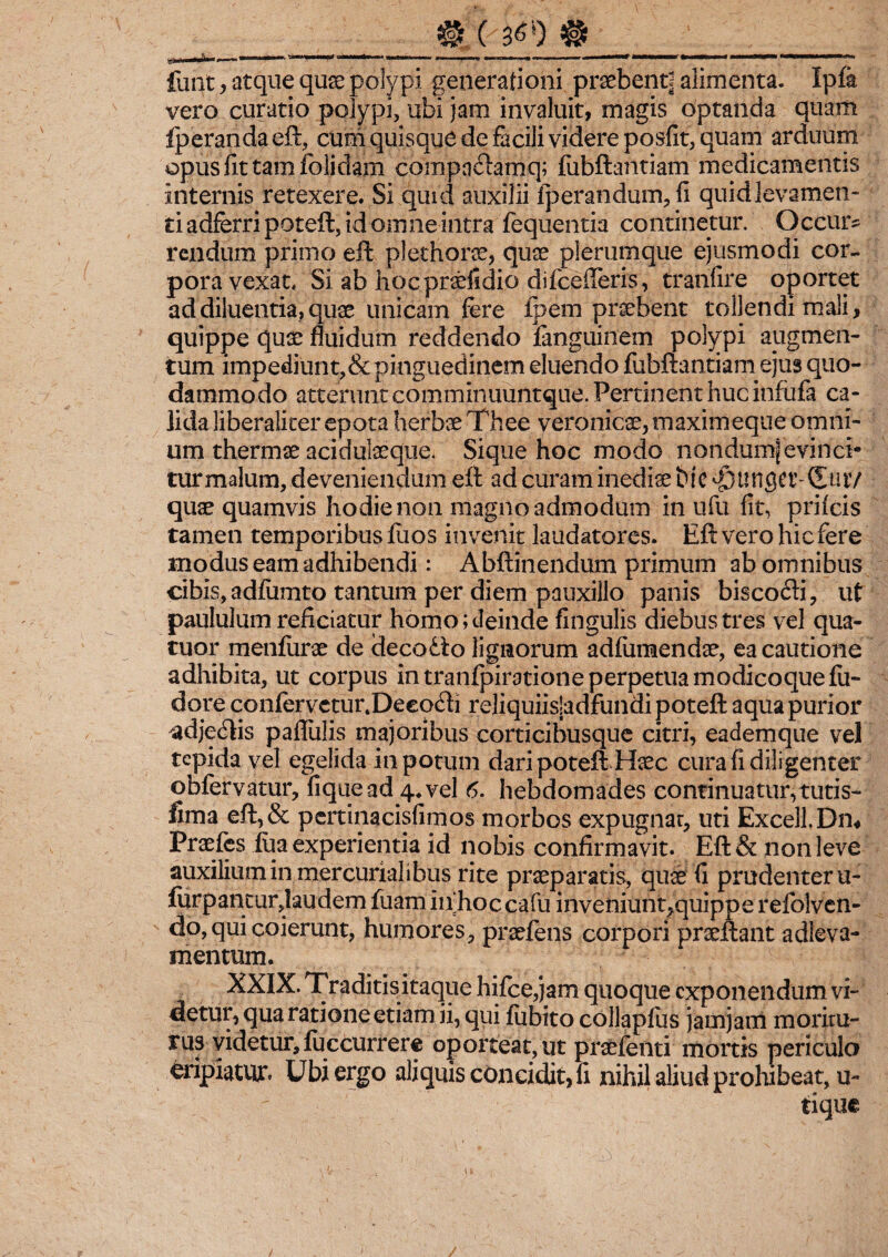 __0(3^)#_ funt, atque quae polypi generationi praebenti alimenta. Ipfe vero curatio polypi, ubi jam invaluit, magis optanda quam Iperandaeft, cum quisque de facili videre posfit, quam arduum opus fit tam folidam compnftamq; fubftantiam medicamentis internis retexere. Si quid auxilii Iperandum, fi quid levamen¬ ti adferri poteft, id omne intra fequentia continetur. Occur? rendum primo eft plethorae, quas plerumque ejusmodi cor¬ pora vexat. Si ab hocpraefidio difcefleris, tranfire oportet ad diluentia, quae unicam fere ipem praebent tollendi mali, quippe quae fluidum reddendo fanguinem polypi augmen¬ tum impediunt,& pinguedinem eluendo fubftantiam ejus quo¬ dammodo atterunt comminuuntque. Pertinent huc infufa ca¬ lida liberaliter epota herbae Thee veronicae,maximeque omni¬ um thermae acidulaeque. Sique hoc modo nondumjevinci* turmalum, deveniendum eft ad curam inediae tdc funget’2utV quae quamvis hodie non magno admodum in ufu fit, priicis tamen temporibus fuos invenit laudatores. Eft vero hic fere modus eam adhibendi: Abftinendum primum ab omnibus cibis, adfiimto tantum per diem pauxillo panis biscodi, ut paululum reficiatur homo; deinde fingulis diebus tres vel qua- tuor menfurae de decolo lignorum adfiimendae, ea cautione adhibita, ut corpus in tranfpiratione perpetua modicoquefu- dore conferveturtDeeo<fti reliquiisjadfundi poteft aqua purior adje&is paflulis majoribus corticibusque citri, eademque vel tepida vel egelida in potum dari poteft Haec cura fi diligenter obfervatur, fiquead 4. vel 6. hebdomades continuatur,tutis- fima eft,& pertinacisfimos morbos expugnat, uti Excell.Dm Praelis iua experientia id nobis confirmavit. Eft& non leve auxilium in mercurialibus rite praeparatis, quae fi prudenter u- forpantur,laudem fuam iifhoc cafu inveniunt,quippe refolven- do, qui coierunt, humores, praeiens corpori praeftant adleva- mentum. XXIX. Traditisitaque hifce,jam quoque exponendum vi¬ detur, qua ratione etiam ii, qui fubito collapfus jamjam moritu¬ rus videtur, fu ccurr ere oporteat, ut praefenti mortis periculo eripiatur. Ubi ergo aliquis cOncidit, fi nihil aliud prohibeat, u- tique