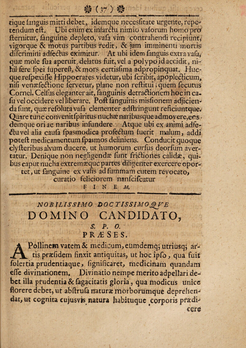 tique fanguis mitti debet., idemque necesfitate urgente, repe¬ tendum eft, Ubi enim ex infarctu nimio vaforum homo pro fternitur, fanguine .depleto, vafa vim contrahendi recipiunt, vigorque & motus partibus redit, & jam imminenti mortis difcrimini adfe&us eximitur. At ubi idem fanguis extra yafa/ quae mole fua aperuit, delatus fuit, vel a polypo id accidit, ni¬ hil fere fpei fupereft, & mors certisfima adpropinquat. Huc- querefpexiffe Hippocrates videtur, ubi fcribit, apoplecticum, nifi vensefecdione fervetur, plane non reftitui; quem fecutus Cornei Celfus eleganter ait, fanguinis detractionem hoc in ca- fu vel occidere vel liberare. Poft fanguinis misfionem adjicien¬ da funt, quserefolutavafa clementer adftringunt reficiuntque- Quare tunc convenitfpiritus nuchae naribusque admovere, eos¬ dem que oriae naribus infundere.\ Atque ubi ex animi adfe- Ctuvel alia caufa fpasmodica profeCtum fuerit malum, addi poteft medicamentum fpasmos deliniens. Conducit quoque clyfteribus alvum ducere, ut humorum curfus deorfum aver¬ tatur.- Denique non negligendse funt friCtiones calidae, qui¬ bus caput nucha extremaeque partes diligenter exercere opor¬ tet, ut fanguine ex valis adfummam cutem revocato, curatio feliciorem nanfeifeatur finem ew———1 1 ' —— D' Lr' 1 '  r 1 -ni i m »■ NOBILISSIMO DOCTISSIMO DOMINO CANDIDATO, s. p. o. PR^SES. Apollinem vatem & medicum, eUmdemq; utriusq; ar¬ tis prsefidem finxit antiquitas, ut hoc ipfo, qua fuit folertia prudentiaque, fignificaret, rhedicinarn quandam efife divinationem* Divinatio nempe merito adpellari de¬ bet illa prudentia & fagacitatis gloria, qua modicus unice florere debet, ut abftrufa naturae morborumque deprehen-^ dat, ut cognita eujusvis natura habituque corporis pfaedi-