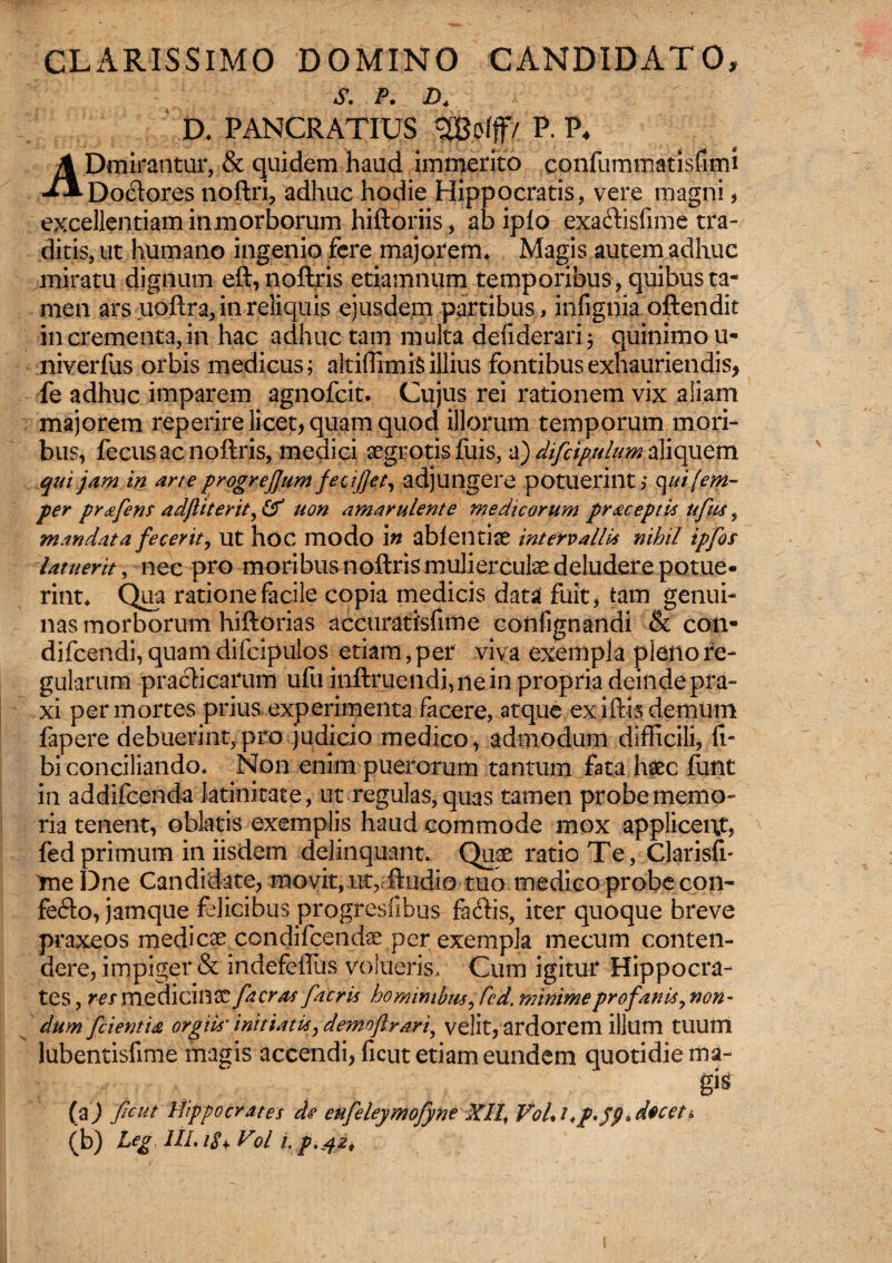 CLARISSIMO DOMINO CANDIDAT0* p. d4 D* PANCRATIUS g&offf/ P. P* ADmirantur, & quidem haud immerito confummatisfimi Do&ores noftri, adhuc hodie Hippocratis, vere magni, excellentiam inmorborum hiftoriis, ab ipio exa&isfime tra¬ ditis, ut humano ingenio fere majorem* Magis autem adhuc miratu dignum eft, noftris etiamnum temporibus, quibus ta« men ars uoftra, in reliquis ejusdem partibus, infignia oftendit in crementa, in hac adhuc tam multa deliderari; quinimou- niverfus orbis medicus; altiffimiSillius fontibus exhauriendis* fe adhuc imparem agnofcit. Cujus rei rationem vix aliam majorem reperire licet, quam quod illorum temporum mori¬ bus, fecus ac noftris, medici aegrotis fuis, a) difcipulum aliquem qui jam in arte progrejjum feciflet, adjungere potuerint; cj uifem- per prafens adfliterit, & uon amarulente medicorum praceptis ufus, mandata fecerit, ut hoc modo in ablentiae intervallis nihil ipfos latuerit, nec pro moribus noftris mulier cute deludere potue¬ rint* Qua ratione facile copia medicis data fuit, tam genui¬ nas morborum hiftorias accuratisfime confignandi & con- difcendi, quam difcipulos etiam, per viva exempla pleno re¬ gularum praeli carum ufu inftruendi,nein propria deinde pra- xi per mortes prius experimenta facere, atque ex iftis demum fapere debuerint,pro judicio medico, admodum difficili, li¬ bi conciliando, Non enim puerorum tantum fata haec funt in addifeenda latinitate, ut regulas, quas tamen probe memo¬ ria tenent, oblatis exemplis haud commode mox appliceut, fedprimum in iisdem delinquant. Quae ratio Te, Clarisfr me Dne Candidate, movit, ut, ftudio tuo medico probe con- fe<fto, jamque felicibus progresiibus fadis, iter quoque breve praxeos medicae condifeendae per exempla mecum conten¬ dere, impiger & indefeffus volueris. Cum igitur Hippocra¬ tes , res medicinae [aeras [acris hominibus, fcd. minime profanis, non¬ dum [cientia orgiis' initiatu, demnftrari^ velit, ardorem illum tUUftl lubentisfime magis accendi, ficut etiam eundem quotidie ma¬ gis (a) ficut Hippocrates de eufeleymofyne XII, V0L1 <p.jp*deceti (b) Leg III. 18+ Vol i. p.4pi