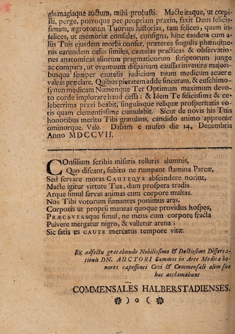 g5s magisque auftum, mihi probafti. Mafte itaque, ut coepi- pi, perge, porroque per propriam praxin, faxit Deus felicis- |imam, aegrotorum. Tuorum hiftorias, tam felices, quam in¬ felices, ut memoriae confulas, configna, hinc easdem cum a- jiis Tuis ejusdem morbi confer, praeterea fingulis phaenome¬ nis eamndem cafus II miles, cautelas praftieas & obfervatio- nes anatomicas aliorum pragmaticorum fcriptorum junge ac compara, ut eventuum difparium eauffas invenire majori¬ busque femper cautelis judicium tuum medicum acuere valeas praeclare. Quibus pietatem adde finceram, & eufchimo- fynen medicam Numenque Ter Optimum maximum devo^» to corde implorare haud cella ; & Idem Te felicisfima & ce¬ leberrima praxi beabit,fingulisque reliquae profperltatis vo¬ tis quam clementisfime cumulabit. Sicut de novis his Tuis honoribus merito Tibi gratulans, candido animo apprecor pminorque. Vale. Dabam e muieo die iq-* Decembris Anno MDCCVIh C^Onfilium fcribis miferis telluris alumnis, jb Quo difcant, fubito ne rumpant flamina Parcae, Sed fervare moras C aut eqv e abfcindere norint, Madlc igitur virtute Tua, dum profpera tradis Atque fimul fervas animas cum corpore multas. Nos Tibi votorum fumantes ponimus aras. Corporis ut proprii maneas quoque providus hofpes, P r c a v e a sque fimul, ne mens cum corpore fradla Pulvere mergatur nigro, & valletur arena ; Sic fatis es caute mercatus tempore vitae, E% adfeciu gr at ah undo No hilis fimo & DoBtifimo Differta- tionia DN. AUCTO Rl Summos in Arte Medica ho¬ nores cafieffenti Civi & Commenfalt olimfuo hac acclamabunt: COMMENSALES HALBERSTADIENSES, '# ) o C. %