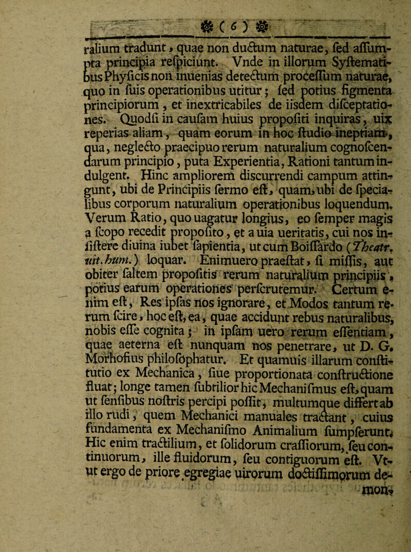 Md /JW ralium tradunt»quae non du&um naturae, fed aflum- dca principia refpiciunt. Vnde in illorum Syftemati- bus Phyficis non' inuenias dete&urn proceffum naturae, quo in fuis operationibus utitur; fed potius figmenta principiorum , et inextricabiles de iisdem difceptatio- nes. Quodfi iri caufam huius propofiti inquiras, uix reperias aliam, quam eorum in hoc ftudio ineptiam., 3ua, negle&o praecipuo rerum naturalium cognofcen- arum principio, puta Experientia, Rationi tantumin- dulgent. Hinc ampliorem discurrendi campum attin- gunt, ubi de Principiis fermo eft, quam, ubi de fpecia- libus corporum naturalium operationibus loquendum. Verum Ratio, quo uagatur longius, eo femper magis a fcopo recedit propofito, et a uia ueritatis, cui nos in- fiftere diuina iubet lapientia, ut cum Boiffardo ('fheqtr. uit.hum.) loquar. Enimueropraeftat» fi mifiis, aut obiter faltem propofitis rerum naturalium principiis, potius earum operationes perfcrutemur. Certum e- riim eft, Res ipfas nos ignorare , et Modos tantum re¬ rum fcire, hoc eft, ea, quae accidunt rebus naturalibus, nobis efTe cognita $ in ipfam uero rerum eftentiam, iquae aeterna eft nunquam nos penetrare, ut D. G. Morhofius philofophatur. Et quamuis illarum confti- tmio ex Mechanica, flue proportionata conftru&ione fluat; longe tamen fubtiliorhicMechanifmus eft,quam ut fenfibus noftris percipi poffit, multumque differt ab illo rudi, quem Mechanici manuales tra&ant, cuius fundamenta ex Mechanifmo Animalium fumpferunt. Hic enim tradtilium, et folidorum craffiorum, feu con¬ tinuorum, ille fluidorum, feu contiguorum eft. Vt- ut ergo de priore egregiae uirorum dodiffimorum de¬ mon?