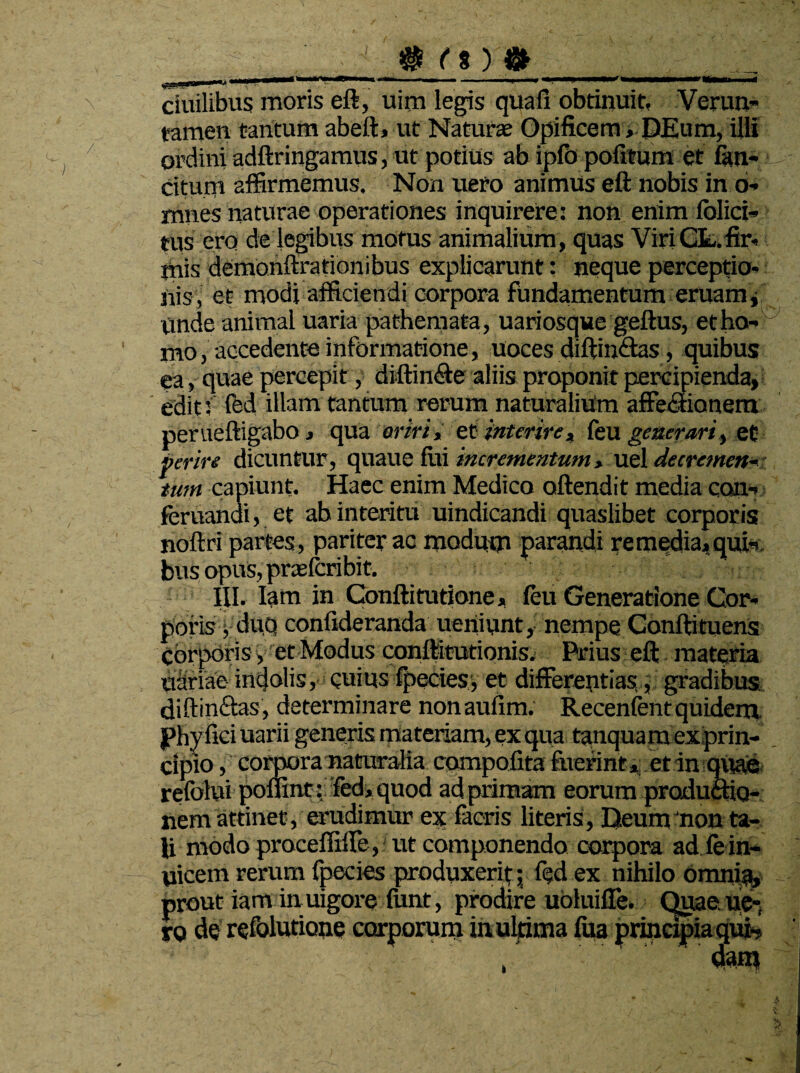 _ gj t* y &_■_ , ciuilibus moris eft, uim legis quafi obtinuit, Verun- tamen tantum abeft» ut Natura; Opificem, DEum, illi ordini adftringamus, ut potius ab ipfo politum et fan- citum affirmemus. Non uero animus eft nobis in o- mnes naturae operationes inquirere: non enim iolici- tus ero de legibus motus animalium, quas ViriCL.fir- mis demonftrationibus explicarunt: neque perceptio¬ nis, et modi afficiendi corpora fundamentum eruam\ unde animal uaria pathemata, uariosque geftus, et ho¬ mo , accedente informatione, uoces diftinftas, quibus ea, quae percepit, diftin<fte aliis proponit percipienda, edit f fed illam tantum rerum naturalium affectionem perueftigabo, qua eriri, et interire, feu generari, et perire dicuntur, quaue fui incrementum> uel decremen¬ tum capiunt. Haec enim Medico aftendit media con- feruandi, et ab interitu uindicandi quaslibet corporis noftri partes, pariter ac modum parandi remedia4quk bus opus, praefcribit. III. Iam in Conftitutione, (eu Generatione Cor¬ poris y duo confideranda ueriiunt, nempe Conftituens corporis y et Modus conftitutionis. Prius eft materia uSriae indolis, cuius fpecies, et differentias, gradibus diftinftas, determinare nonaufim. Recenfentquidem phy fici uarii generis materiam, ex qua tanquamexprin- . cipio, corpora naturalia compofita fuerintct in quae refolui pofiint:fed,quod ad primam eorum productio¬ nem attinet, erudimur ex facris literis, Deum non ta¬ li modo proceffiffe, ut componendo corpora ad fe in¬ tricem rerum fpecies produxerit ; fed ex nihilo omni^, prout iam in uigore funt, prodire uoluiffe. Quae ue¬ ro de refolutione corporum in ultima ftta principia qui-. k