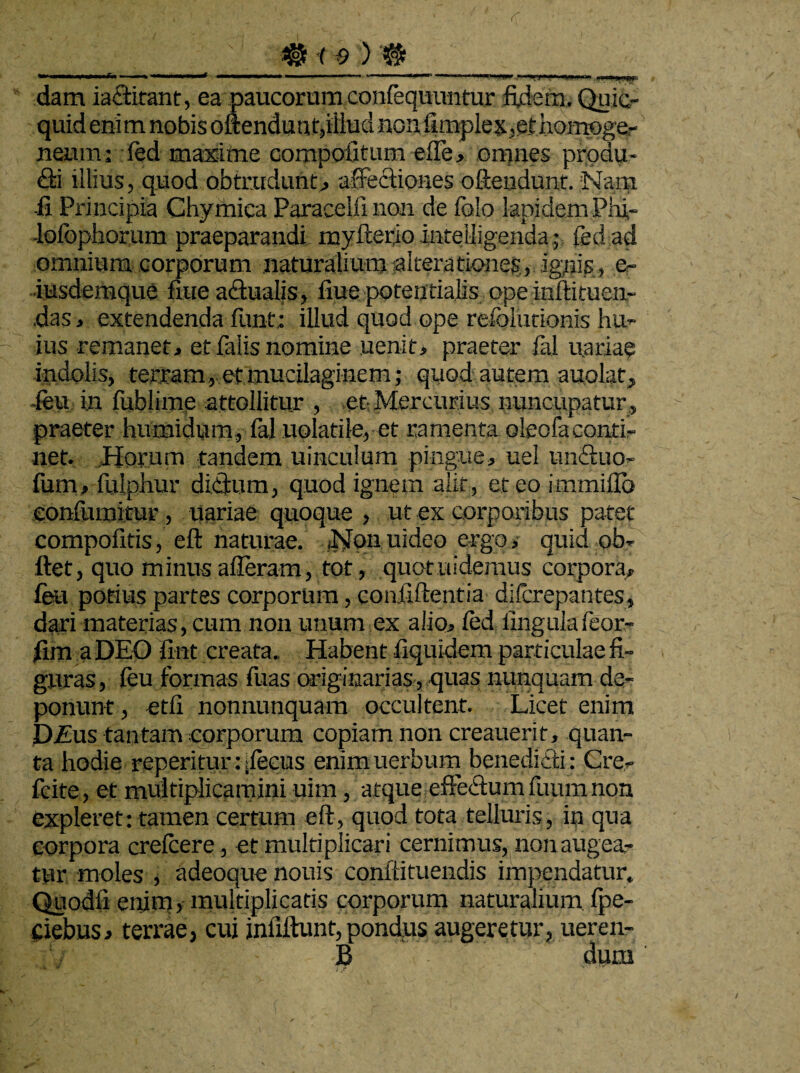 # f f)) # **' MtantaxM ■- ■ .-] . ,M 11.. '* 1 .*—*•■ ' **” ....I>.< dam iactiranc, ea paucorum confequuntur fidem. Quic- quid enim nobis oftendunt,illud no;i fimplex,@l. homoge- neum: fed maxime compotitum effe, omnes produ- Q:i illius, quod obtrudunt, affectiones oftendunt. Nam ii Principia Chymica Paracelfi non de fblo lapidem Phi- •lofbphorum praeparandi myfterio inteiligenda; fed ad omnium corporum naturalium -alterationes, ignis, e- iusdemque flue adtualis, flue potentialis ope inftituen- das, extendenda fiint; illud quod ope refolurionis hu¬ ius remanet, et falis nomine uenit, praeter fal u.ariae indolis, terram, et mucilaginem; quod autem auolat, feu in fublimp attollitur , et Mercurius nuncupatur , praeter humidum, fal uolatile, et ramenta oleofaconti¬ net, Horum tandem uinculum pingue, uel un&uo- fum, fulphur ditium, quod ignem alit, et eo immiflo eonfumitur, uariae quoque, ut ex corporibus patet compofitis, eft naturae. Nqnuideo ergo, quid ob» ftet, quo minus alleram, tot, quotuidemus corpora» fea potius partes corporum, confidentia difcrepantes, dari materias, cum non unum ex alio, fed lingulafeor- fim a DEO ilut creata. Habent fiquidem particulae fi¬ guras, feu formas fuas originarias, quas nunquam de¬ ponunt , etfi nonnunquam occultent. Licet enim D£us tantam corporum copiam non creauerit, quan¬ ta hodie reperitur: Pecus enim uerbum benedicti: Cre- fcite, et multiplicamini uim, atque effectumfuumnon expleret: tamen certum eft, quod tota telluris, in qua corpora crefcere , et multiplicari cernimus, non augea¬ tur moles , adeoque nouis conftituendis impendatur. Quodli enim, multiplicatis corporum naturalium fpe- Ciebus, terrae, cui infiltunt, pondus augeretur, ueren- iV : J3 dum