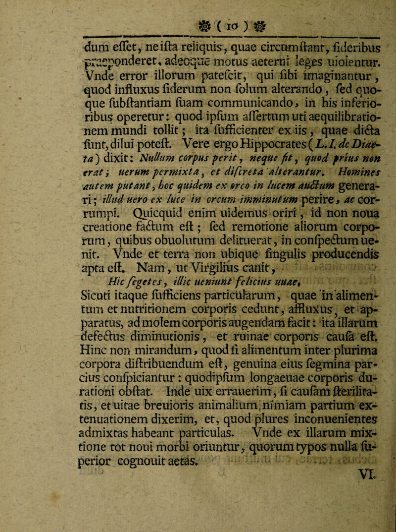 dum effiet, neifta reliquis, quae circumflant, fideribus praeponderet, adecque motus aeterni leges uioientur. Vnde error illorum patefcit, qui fibi imaginantur, quod influxus fiderum non folum alterando, fed quo¬ que fubftantiam fiiam communicando, in his inferio¬ ribus operetur: quodipfiim aflertum uti aequilibratio- nem mundi tollit; ita fufficienter ex iis, quae di£ta firnt, dilui poteft. Vere ergo Hippocrates {L.I. de Diae¬ ta ) dixit: Nullum corpus perit, neque fit, quod prius non erat; uerum permixta, et di fer e ta alterantur. Homines autem putant, hoc quidem ex orco in lucem atiBum genera¬ ri ; illud uero ex luce in ortum imminutum perire, ac cor¬ rumpi. Quicquid enim uidemus oriri, id non noua creatione faftum eft ; fed remotione aliorum corpo¬ rum, quibus obuolutum delituerat, in conipe&um ue- nit. Vnde et terra non ubique Angulis producendis apta eft* Nam, ut Virgilius canit, Hic fegetes, illic ueniunt felicius uuae, Sicuti itaque fuftkiens particularum, quae 'in'alimen¬ tum et nutritionem corporis cedunt, affluXus, et ap¬ paratus, ad molem corporis augendam facit: ita illarum defcftus diminutionis, et ruinae corporis caula eft. Hinc non mirandum, quod ii alimentum inter plurima corpora diflribuendum eft, genuina eius fegmina par¬ cius confpiciantur : quodipfum longaeuae corporis du¬ ra doni obftat. Inde uix errauerim, fi caulam fterilita- tis, etuitae breuioris animalium, nimiam partium ex¬ tenuationem dixerim, et, quod plures inconuenientes admixtas habeant particulas. Vnde ex illarum mix¬ tione tot notii morbi oriuntur, quorum typos nulla fu- perioc cognouit aetas*