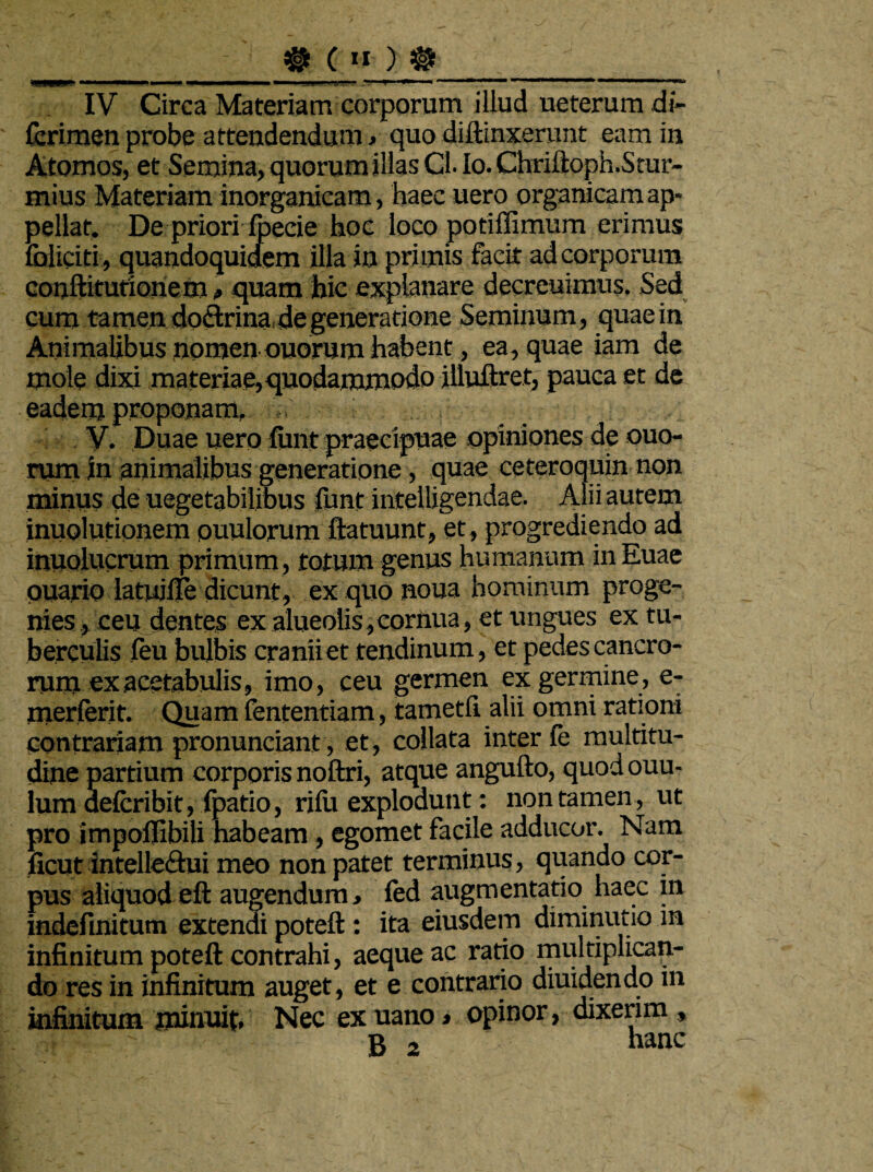 #(»)$>_ IV Circa Materiam corporum illud ueterum di- fcrimen probe attendendum , quo diftinxerunt eam in Atomos, et Semina, quorum illas Cl. Io. Chriftoph.Srar- mius Materiam inorganicam, haec uero organicam ap¬ pellat. De priori foecie hoc loco potiffimum erimus foiiciti, quandoquidem illa in primis facit ad corporum conftitutioriem»quam hic explanare decreuimus. Sed cum tamen doctrina degeneratione Seminum, quae in Animalibus nomen ouorum habent, ea, quae iam de mole dixi materiae,quodammodo illuftret, pauca et de eadem proponam. V. Duae uero finit praecipuae opiniones de ouo¬ rum in animalibus generatione, quae ceteroquin non minus de uegetabilibus ftmt intelligendae. Alii autem inuolutionem ouulorum ftatuunt, et, progrediendo ad inuolucrum primum , totum genus humanum in Euae puario latuille dicunt, ex quonoua hominum proge¬ nies , ceu dentes ex alueoiis, cornua, et ungues ex tu¬ berculis feu bulbis cranii et tendinum, et pedes cancro¬ rum ex acetabulis, imo, ceu germen ex germine, e- merferit. Quam fententiam, tametfi alii omni rationi contrariam pronuneiant, et, collata inter fe multitu¬ dine partium corporis noftri, atque angufto, quod ouu- lum de&ribit, {patio, rilii explodunt: non tamen, ut pro impoffibili habeam, egomet facile adducor. Nam ficut intellectui meo non patet terminus, quando cor¬ pus aliquodeft augendum, fed augmentatio haec in indefinitum extendi poteft: ita eiusdem diminutio m infinitum poteft contrahi, aeque ac ratio multiplican¬ do res in infinitum auget, et e contrario diuidendo in infinitum minuit. Nec ex uano» opinor, dixerim ,