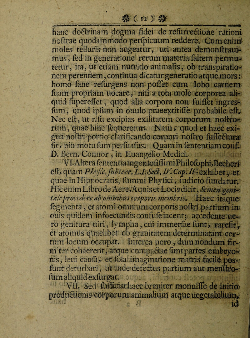 hanc doiftrinam dogma fidei de refurredtidne rationi hoftrae quodammodo perlpicuum reddere. Cum enim* moles telluris non augeatur, uti antea demonftraui- mus, led in generatione rerum materia falteffi permu¬ tetur, ita, ut etiam nutritio animalis, ob transpiratio- nem perenriem, continua, dicatur generatio atque mors: homo lane refingens non pollet cum lobo carnem Iliam propriam uocare, nifi a tota mole corporea ali¬ quid fiiperefiet, quod alia corpora non fuiffet ingres- fum, qnod ipfum in ouulo praeextitifle probabile efty Nec eft, ut rifii excipias exilitatem corporum noftro- rum, quae hinc feqtieretim Nam> quod et haec exi¬ gua noftri portio clarificando corpori noftro fiiffedtura fit, pio motu fum perfuafus. Quam in fententiamconfi D. Bern, Comior, in Euangelio Medici.- VI. Altera fententi-aingeniofiffi mi PhiloIbpbi,Becheri eft, quam Phyfic.fubterr,L.I. SeB. W. Cap.I(f-exhibet, et quae in Hippocratis, fummi Phyfici, indicio fundatur. Hic enim Libro de Aere/Aquis et Locis dicit, Semen geni--■ tale procedere ab omnibus corporis membris. Haec itaque-' Tegmenta, et atomi omnium corporis noftri partium in ouis quidem infoeciindis confufe iacent; accedente ne- ro genitura uiri, lympha,.cui immerfaefimt, rarefit,- et atomus quaelibet eb grauitatem determinatam cer- tum locum occupat. Interea uero, dum nondum fir-- m t er cohaerent, atque compactae ftmt partes’ embryo¬ nis, leui caufa, et fota imaginatione matris facile pos- funt deturbari, ut ■indedefedius partium aut meriuro- fiam aliquid exlurgatr. . - , , ’ ‘ Vil. Sed iiiificiathaec breuiter monuifie de initier prodaddonis- eerporum animalium atque uegetabilium* id