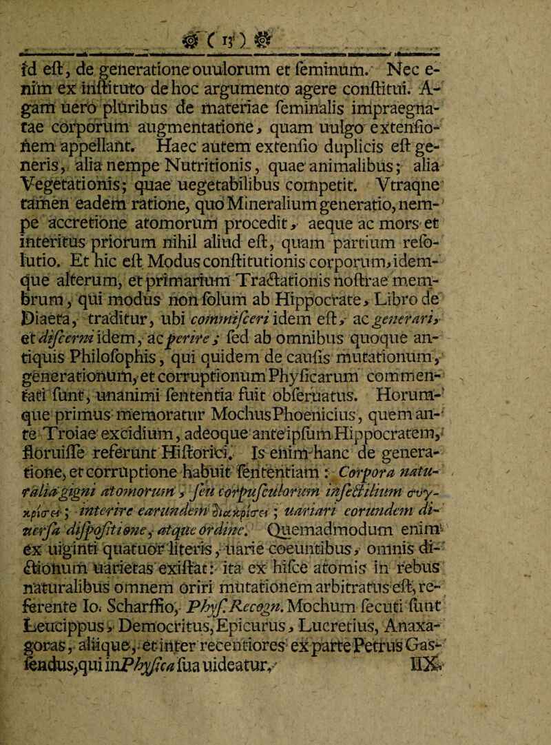 Id eft, de generatione ouulorum et feminum. Nec e- nim ex inftituto de hoc argumento agere conftitui. A- gam uerb pluribus de materiae feminalis impraegna¬ tae corporum augmentatione, quam uulgo exteniio- hem appellant. Haec aUtem exteniio duplicis eft ge¬ neris, alia nempe Nutritionis, quae animalibus; alia Vegetationis; quae uegetabilibus competit. Vtraqne' tamen eadem ratione, quo Mineralium generatio, nem¬ pe accretione atomorum procedit, aeque ac mors et interitus priorum nihil aliud eft, quam partium relb- lutio. Et hic eft Modus conftitutionis corporum,idem- que alterum, et primarium Traftationisnoftrae mem¬ brum , qui modus non folum ab Hippocrate , Libro de Diaeta, traditur, ubi cotnmifceri idem eft, ac generari,- et dfcertn idem , zc perire ,• fed ab omnibus quoque an¬ tiquis Philofbphis, qui quidem de caulis mutationum, generationum, et corruptionum Phyllearum commen¬ tati funi, unanimi lententia fuit obferuatus. Horum- que primus memoratur Modius Phoenicius , quem an-- teftroiae' excidium, adeoque anteiplum Hippocratem, floruifle referunt Hiftoriti. Is enim hanc de genera¬ tione, et corruptione habuit fentendam : Corpora natu¬ ralia gigni atomorum, feti corpufculorum infeiiilium <?vy- xputti-y interire earundeth hakaltrei \ uariari eorundem di- wetfa difpofitione,- atque ordine. Quemadmodum eninr ex uiginti quatuor literis, liarie coeuntibus, omnis di¬ cionum uarietas exiltac:- ita ex hifce atomis in rebus naturalibus omnem oriri mutationem arbitratUs eft, re¬ ferente Ioi Scharffio, Phyf.Recogn. Mochum fecuti funt Leucippus, Democritus,Epicurus, Lucretius, Anaxa- goras, aliique, et inter recentiorex ex patte Petrus Gas- fendus,qui 'mPhyfca ilia uidcatmy HXv