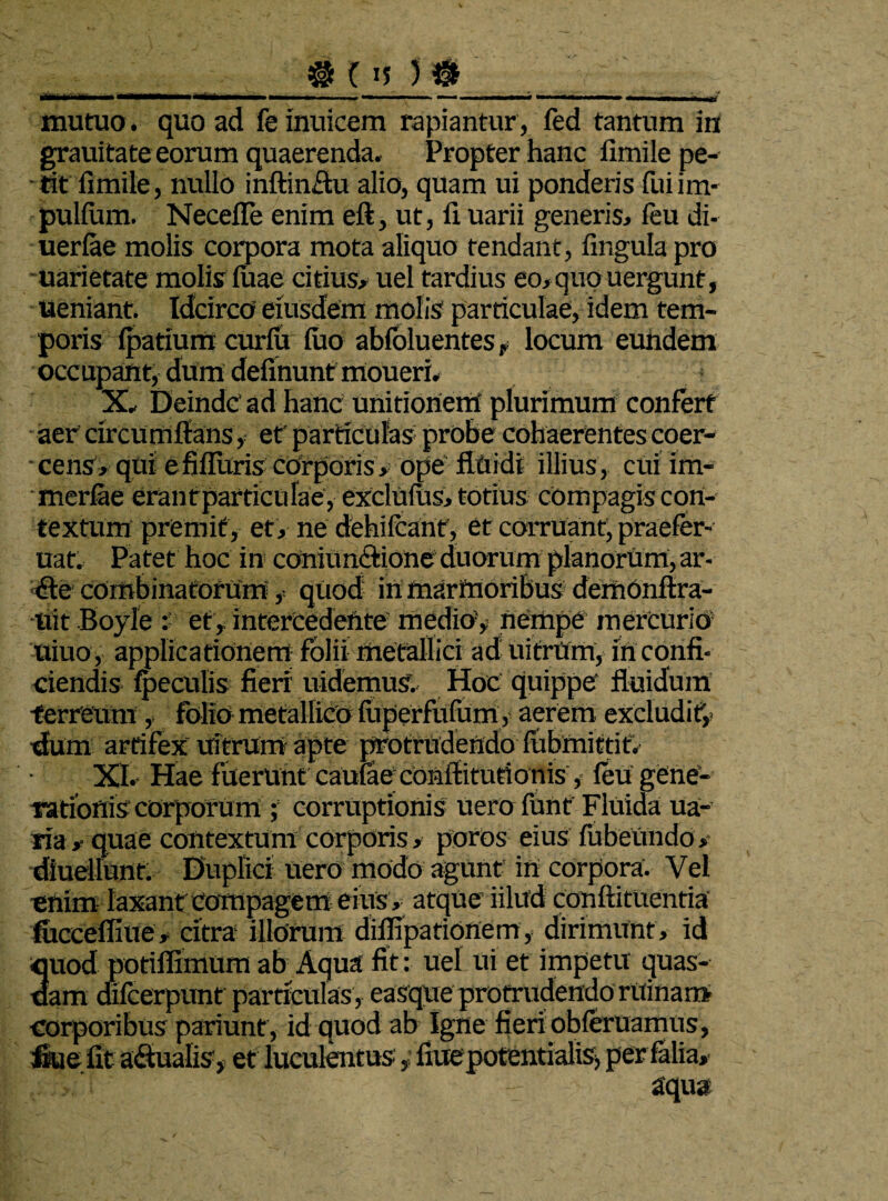 # (IJ II I ■ n ■■■■—■ I *..■■■ I. .1 - — .1 ■ — . —- —, - , „ ■, mutuo, quoad feinuicem rapiantur, led tantum in grauitate eorum quaerenda. Propter hanc fimile pe¬ tit fimile, nullo inftin£tu alio, quam ui ponderis fuiim- pulfum. Necefle enim eft, ut, 11 uarii generis, feu di- uerlae molis corpora mota aliquo tendant, lingula pro uarietate molis luae citius, uel tardius eo,quouergunt, ueniant. Idcirco eiusdem molis particulae, idem tem¬ poris Ipatxum curfu luo abfoluenteslocum eundem occupant, dum delinunt moueri. X. Deinde' ad hanc unitionem plurimum confert aer circum Itans, et particulas probe cohaerentes coer- -cerisv qui efiflitris corporis , ope fluidi illius , cui im- merlae erantparticulae, exclulus, totius compagis con¬ textum premit , et , ne dehilcant, et corruant, praefer- uat. Patet hoc in cOniilnftione duorum planorum, ar¬ de combinatorum, quod- in marmoribus demOnftra- tiit Boyle et, intercedente medio’, nempe mercurio uiuo, applicationem folii metallici ad uitrum, in confi¬ ciendis feculis fieri uidemuS. Hoc quippe fluidum ferreum,. folio metallico liiperfufum, aerem excludit, Alm artifex uitrum apte protrudendo lubmittif. XI. Hae fuerunt caulae coiiftitutionis, feu gene¬ rationis corporum ; corruptionis uero funt Fluida ua- ria , quae contextum corporis , poros eius fubetindo ,- diuellunt. Duplici uero modo agunt in corpora. Vel enim laxant compagem eius , atque iilud conftituentia fhccefliue, citra illorum diflipationem, dirimunt, id 3uod potiflimum ab Aqua fit: uel ui et impetu quas- am difccrpunt particulas , easque protrudendo ruinam corporibus pariunt, id quod ab Igne fieri obleniamus, frue fit aqualis, et luculentus,• fiuepotentialis, perfalia, aqua