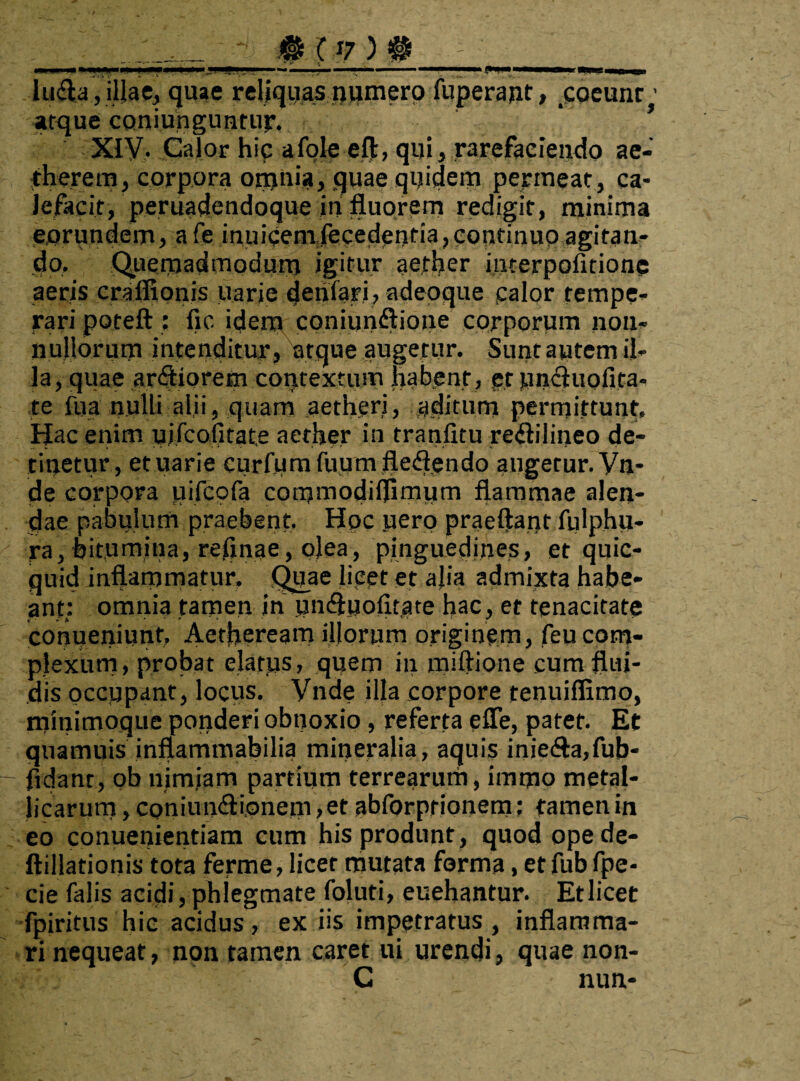 _.#(?)#_____ luela,illae, quae reliquas numero fuperajit, coeunr • atque coniunguntur. * ’ Xiy. Calor hic afole eft, qui, rarefaciendo ae- therem, corpora otnnia, quae quidem permeat, ca¬ lefacit, peruadendoque in fluorem redigit, minima eorundem, afe inuicemfecedentia, continuo agitan¬ do, Qiiernadmodum igitur aether interpoiitionc aeris crafiionis uarie denlari, adeoque calor tempe¬ rari poteft: fic idem coniun&ione corporum non¬ nullorum intenditur, atque augetur. Sunt autem il¬ la, quae ardiorem contextum habent, et uncluolita- re fua nulli alii, quam aetheri, aditum permittunt. Hac enim uifcolitate aether in tranfitu re<ftilineo de¬ tinetur, et uarie curfomfuum fledlendo angetur. Vn- de corpora uifeofa commodiflimum flammae alen¬ dae pabulum praebent. Hoc pero praeftantfulphu- ra, bitumina, reflnae, olea, pinguedines, et quic- quid inflammatur, Quae licet et alia admixta habe¬ ant: omnia tamen in unifluofitate hac, et tenacitate conueniunf, Aetheream illorum originem, feu com¬ plexum, probat elatus, quem in miftione cum flui¬ dis occupant, locus. Vnde illa corpore tenuiflimo, rnmimoque ponderi obnoxio, referta efle, patet. Et quamuis inflammabilia mineralia, aquis iniedla,fub- fidant, ob nimiam partium terrearum, immo metal¬ licarum , CQniun&i.onem, et abforprionem; tamen in eo conueniemiam cum his produnt , quod ope de- ftillationis tota ferme, licet mutata forma, etfubfpe- cie falis acidi, phlegmate foluti, euehantur. Et licet fpiritus hic acidus, ex iis impetratus, inflamma¬ ri nequeat, non tamen caret ui urendi, quae non- C nun-