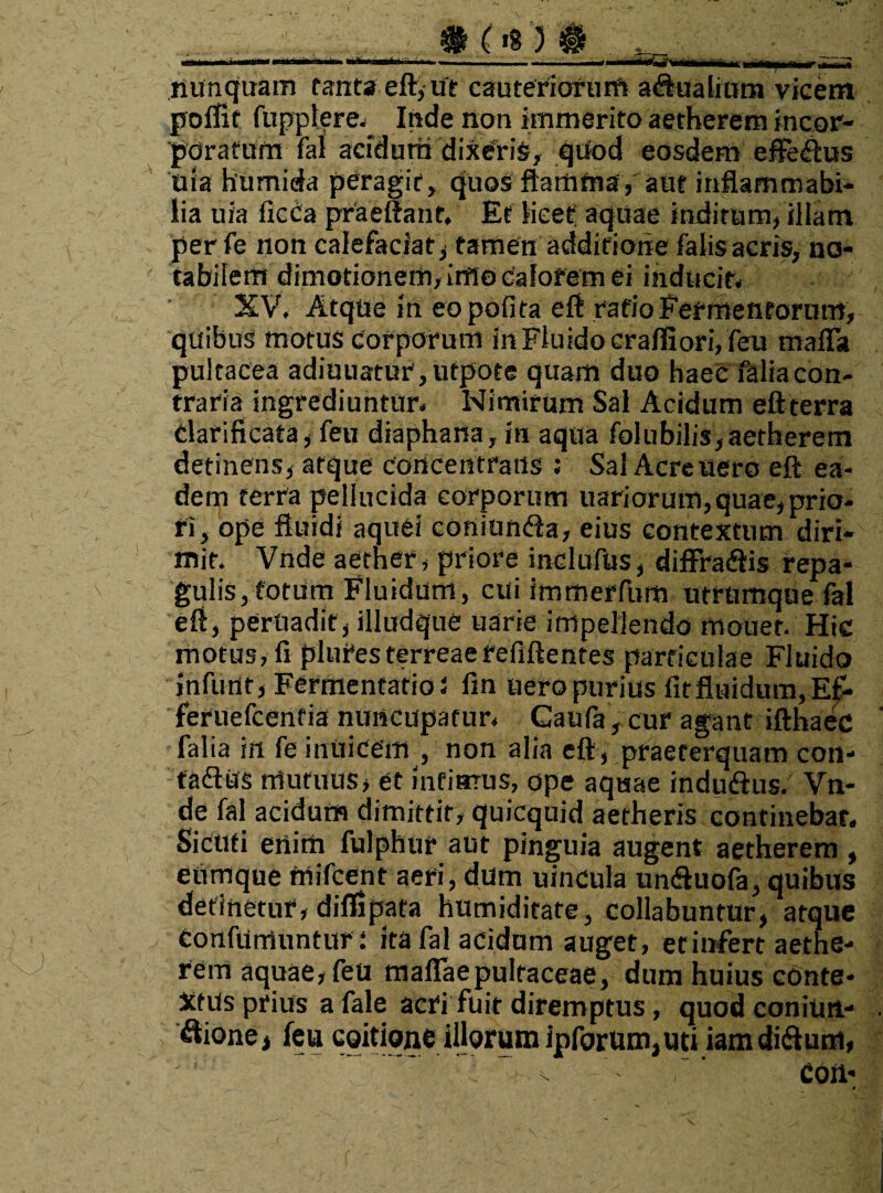 nunquam tanta eft, ut cauteriorum aqualium vicem poffit fuppiere.. Inde non immerito aetherem incor¬ poratum fa1 acidum dixeris, qUod eosdem efferus Uia humida peragit, quos flamma, aut inflammabi- lia uia ficca praeffant, Et licet aquae inditum, illam per fe non calefaciat, tamen additione falis acris, no¬ tabilem dimotionem, inflo calorem ei inducit; XV, Atque in eo polita eft ratio Fermentorum, quibus motus corporum in Fluido craffiori, feu maffit pultacea adiuuatur,utpote quam duo haec faliacon- traria ingrediuntur. Nimirum Sal Acidum eftterra darificafa, feu diaphana, in aqua folubilis, aetherem detinens, atque concentraiis ; Sal Acre uero eft ea¬ dem terra pellucida corporum uariorum,quae, prio¬ ri, ope fluidi aquei coniunda, eius contextum diri¬ mit. Vnde aether, priore inclufus, diffradis repa¬ gulis, totum Fluidum, cui immerfum utrumque fal eft, peruadif, illudque uarie impellendo mouet. Hic motus, fi plutesferreaefefiftentes particulae Fluido infunt, FermentatioJ fin uero purius iit fluidum, Ef- feruefcentia nuncupatur, Caufa, cur agant ifthaec falia in fe inuicem , non alia eft, praeterquam con- tadus mutuus, et infimus, ope aquae indudus. Vn¬ de fal acidum dimittit, quicquid aetheris continebar. Sicuti enim fulphur aut pinguia augent aetherem , eumque mifcent aeri, dum uincula unduofa, quibus detinetur, diflipata humiditate, collabuntur, atque Confutuuntur: ita fal acidum auget, etinfert aethe- rem aquae, feu maflaepulraceae, dum huius conte¬ xtus prius a fale acri fuit diremptus, quod coniun- . itione* feu coitione illorum ipforum,uti iamdidum, , coii- *