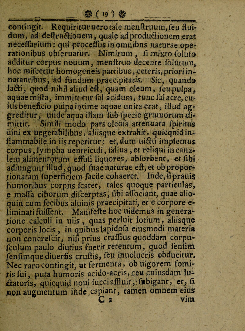 ■ __ contingit. Requiritur uero tale menftruum,feu flui¬ dum, ad deftru&ionem, quale ad produ&ionem :erat neceffarium: qui ptocefliis in omnibus naturae ope¬ rationibus qbferuatur. Nimirum, it mixto foluto additur corpus neuum, menftruo decente folutum* hoc raifcetur homogeneis partibus, ceteris, priori in- natantibus, ad fundnm praecipitatis. Sic, quando feSif quod nihil aliud ett, quam oleum, feupulpa, aquaemifta, immittitur fal acidum, tuncfaiacre,cu- ius beneficio pulpa intime aquae unita erat, illud ag¬ greditur, unde aqua illam fub (pede grumorum di¬ mittit, Simili modo pars oleoia attenuata fpiritus uini ex uegetabilibus, aliisque extrahit, quicqnidin- flammabile in iis repentur; et, dum ui#u im plemus corpus, lympha uentricuii, faliua, et reliqui in cana¬ lem alimentorum effufi liquores, ajblorbent, etflbi adiungunt illud, quod jiuae naturae eft, et obpropor- tionafam luperficiem facile cohaeret, Inde, fiprauis humoribus corpus fcatet, tales quoque particulas, e mafla ciborum difcerptas, fibi aflbciant, quae alio- quin cum fecibus aluinis praecipitati, et e corpore e- |iminati fuiflent, Manifefte hoc uidemus in genera¬ tione calculi in uiis , quas perluit lotium, aliisque corporis locis , in quibuslapidofa eiusmodi materia pon concrefcir, nifi prius craffius quoddam corpti- fculum paulo diutius fuerit retentum, quod fenfim fenlimque diuerfis cruftis? feu inuolucris obducitur. Nec raro contingit, ut fermenta, ob uigorem fomi¬ tis fui, puta humoris acido-acris, ceu cuiusdam lu- datoris, quicquid noui fucciaffluit,'fubiganr, et, fi non augmentum inde capiant, tamen omnem eius C a vim