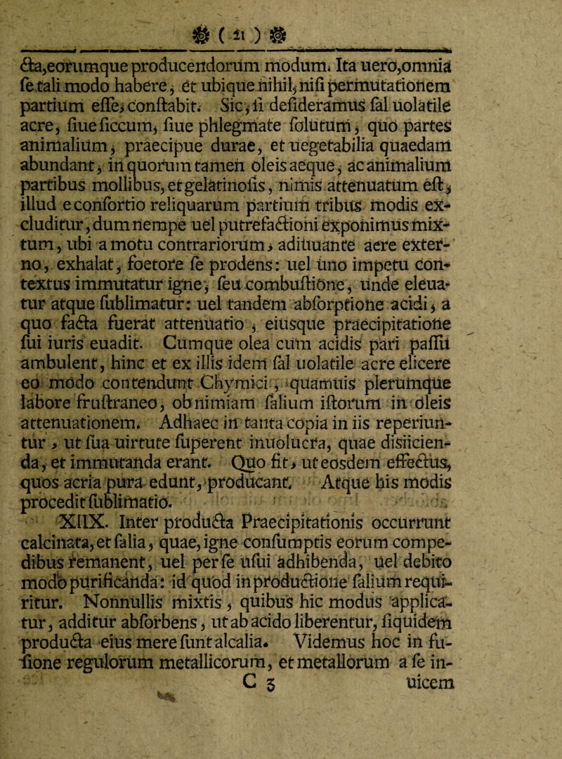 — ...IU .11 m* , ■» il i —»nii. .11. mi ... . ■' ... 6ta,edmmque producendorum modum* Ita uero,omnia fetali modo habere, et ubique nihil, nili permutationem partium eflej conflabit. Sic, ii delideramus fal uolatile acre, fiueficcum, fiue phlegmate folutum, quo partes animalium j praecipue durae, et uegetabilia quaedam abundant j iri quotum tamen oleis aeque, ac animalium partibus mollibus, etgelatirioiis, nimis attenuatum eft, illud econfortio reliquarum partium tribus inodis ex¬ cluditur, dum riempe uel putrefactioni exponimus miX- tum, ubi amotu contrariorum i adittuante aere exter¬ no, exhalat, foetore fe prodens: uel imo impetu con¬ textus immutatur igne, feu combuftiOne, Unde eleua- tur atque fublimatur: uel tandem abforptione acidi s a quo facta fuerat attenuatio , eiUsqUe praecipitatione fili iuris euadit. Cumque olea cum acidis pari paflU ambulent, hinc et ex illis idem fal uolatile acre elicere eo modo contendunt Chymici, quarmtis plerumque labore fruflraneo, ob nimiam falium iflorum in oleis attenuationem. Adhaec in tanta copia in iis reperiun- tur , ut fua-uirtute fltperent inuolucra, quae disjicien¬ da, et immutanda erant. Quo fit> ut eosdem effectus, quos acria pura edunt, producant. Atque his modis procedit fublimatio. : XI1X. Inter produCla Praecipitationis occurrunt calcinata, et falia, quae, igne confumptis eorum compe¬ dibus remanent, uel perfe uflii adhibenda, uel debito modo purificanda: id quod in productione felium reqtfc* ritur. Nonnullis mixtis, quibus hic modus applica¬ tur , additur abforbens, ut ab acido liberentur, liquidem produ£ta eius mere funt alcalia. Videmus hoc in fu- fione regulorum metallicorum, et metallorum a fe in- C 5 uicem