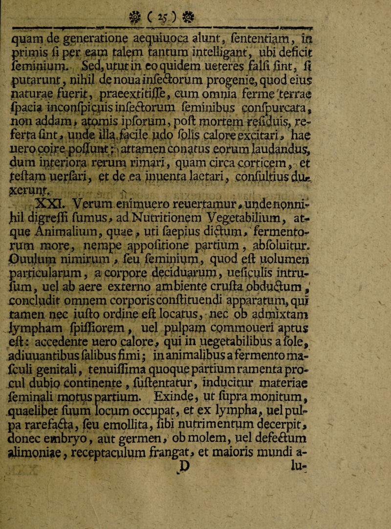 fi J 1 'i ** ' «■ >!■ i ■ d «3—«P—taafS quam de generatione aequiuoea alunt , fententiam, in primis ii per eam talem tantum intelljgant, ubi deficit feminium. Sed, utut in eo quidem ueteres falli fint, fi putarunt, nihil denouainfedorum progenie, quod eius naturae fuerit, praeextitifie, eum omnia ferme'terrae Ipaeia inconfpicuis infe&orum feminibus conipurcafa, non addam, atomis ipforum, poft mortem refidms, re¬ ferta fint, unde illa, facile udo /piis calore excitari, hae uero coire pofiunt;» attamen conatus eorum laudandus, dum interiora rarum rimari , quam circa corticem, et teftam ueriari, et de ea inuenta laetari, confulrius dur. xerunt, -n XXL Verum enimuero reuertamur, unde nonni- fiil digreffi fumus, ad Nutritionem Vegetabilium, at¬ que Animalium, quae, uri faepius ditium, fermento¬ rum more, nempe appofirione partium, abfoluitur. Ouuluin nimirum , feu feminium, quod eft uolumen particularum, a corpore deciduarum, uefipulis intru- fum, uel ab aere externo ambiente crufta obduQum, concludit omnem corporis conftituendi apparatum, qui tamen nec iufto ordine eft locatus, nec ob admixtam .lympham fpifliorem, uel pulpam commoneri aptus eft: accedente uero calore, qui in uegetabilibus a fole, adiuuantihns falibus fimi; in animalibus a fermento ma- fculi genitali, tenuiffima quoque partium ramenta pro¬ cul dubjo continente, fuftentatur, inducitur materiae feminali motus partium. Exinde, Ut lupra monitum, quaelibet fuum locum occupat, et ex lympha, uel pul¬ pa rarefacta, feu emollita, fibi nutrimentum decerpit, donec embryo, aut germen, ob molem, uel defe&um alimoniae, receptaculum frangat, et maioris mundi a- - D lu-