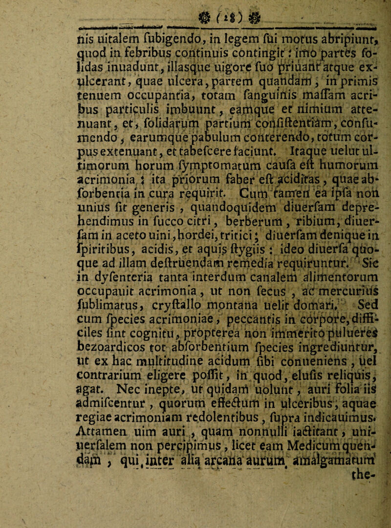 ii 'i. i ii mi i'- r f i 'i i i. ■..._ . —i i ni i d nis uitalem fubigendo, in legem fui motus abripiunt, quod in febribus corttinuis contingit\i imo partes fo- lidas inuadunt, illasque uigore fuo ^fidant'atque ex¬ ulcerant, quae ulcera,partem quattdafri, in primis tenuem occupantia, totam fanguinis maffam acri¬ bus particulis imbuunt, earnque et nimium atte¬ nuant , et, folidarum partium confidentiam, confu¬ tuendo , earumque pabulum conterendo, totum cor¬ pus extenuant, ettabefcerefaciunt. Itaque uelutul- .timorum horum f^juptomatum caufa eft humorum acrimonia 5 ita priorum faber eft acidiras , quae ab¬ sorbentia in cura requirit, dum tamen ea ipfa non unius fit generis , quandoquidem diuerfam depre¬ hendimus in fucco citri, berberum, ribium, diuer¬ fam irt aceto uini, hordei, tritici; diuerfam denique in fpiritibus, acidis, et aquis ftygiis ; ideo diuerfa quo¬ que ad illam deftruendam rerhedia requiruntur. Sic in dyfenteria tanta interdum canalem alimentorum occupauit acrimonia , ut non fecus , ac mercurius fubli matus, cryftallo montana uelit domari, Sed cum fpecies acrimoniae, peccantis in corpore, diffi¬ ciles fint cognitu, propterea hOn immerito puluereS bezoardicos tot abforbentium fpecies ingrediuntur, iit ex hac multitudine acidum fibi conueniens , iiel contrarium eligere poffit, in quod, elufis reliquis, agat. Nec inepte, ut quidam uolunt, auri folia iis! admifcentur / quorum effe<ftum in ulceribus , aquae regiae acrimoniam redolentibus, fupra indicauimus. Attamen uim auri , quam nonnulli iadlitant, uni- iierfalem non percipimus, licet eam Medicum quen- d^jSiqui,ititer alia arcartaaurum/ amalgamdfuiri