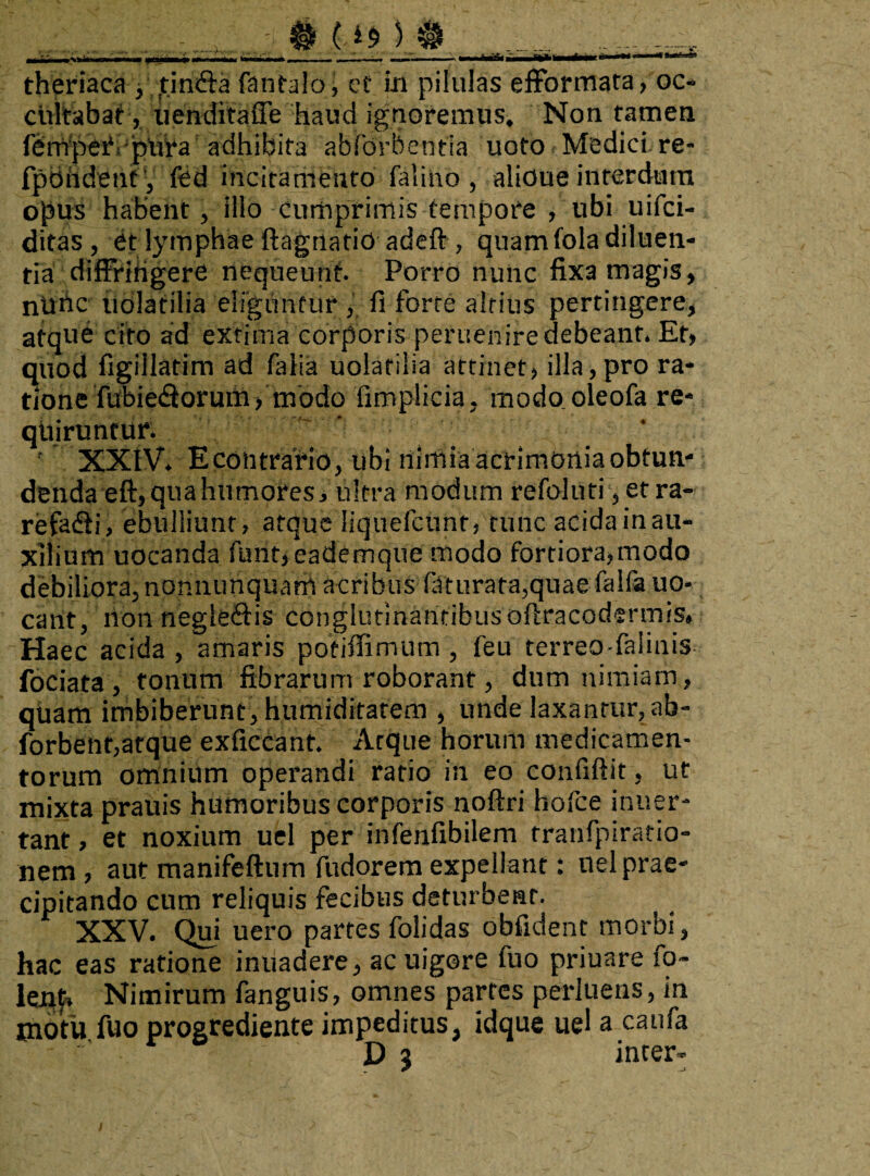 #09 l®_„. . , thpriaca j tirifta fantaloi et in pilulas efformara, oc¬ cultabat, uenditaffe haud ignoremus. Non tamen fempefrpUra adhibita abforbentia uoto Medici re- fpbndent, fed incitamento falino , alidue interdum opus habent, illo cumprimis tempore , ubi uifci- ditas , et lymphae ftagnatio adeft , quam fola diluen¬ tia diffririgere nequeunt. Porro nuite fixa magis, nUrtc tiolatilia eliguntur , fi forte altius pertingere, atque cito ad extima corporis peruenire debeant. Et, quod figillatim ad falia uolarilia attinet, illa,pro ra¬ tione fubie&orum, modo fimplicia, modo oleofa re* qtiiruntur* XX[V. Econtrario, ubi nimia acrimonia obtun¬ denda eft^uahtimoresj ultra modum refoluti , etra- refa&i, ebulliunt, atque liquefeunt, tunc acida in au¬ xilium uocanda funt,eademque modo fortiora,modo debiliora, nonnunquam acribus faturata,quae falfa uo- cant, non neglegis conglutinantibusoftracodermis, Haec acida , amaris potifiimum , feu terreo-faiinis fociata , tonum fibrarum roborant, dum nimiam, quam imbiberunt, humiditatem , unde laxantur, ab- forbent,atque exficcant. Atque horum medicamen¬ torum omnium operandi ratio in eo confiftit, ut mixta prauis humoribus corporis noftri hofce inuer- tant, et noxium uel per infenfibilem tranfpiratio- nem , aut manifeftum fudorem expellant: uel prae¬ cipitando cum reliquis fecibus deturbent. XXV. Qui uero partes folidas obfident morbi, hac eas ratione imiadere, ac uigore fuo priuare fo- leqp Nimirum fanguis, omnes partes perluens, in motu fuo progrediente impeditus, idque uel a caufa