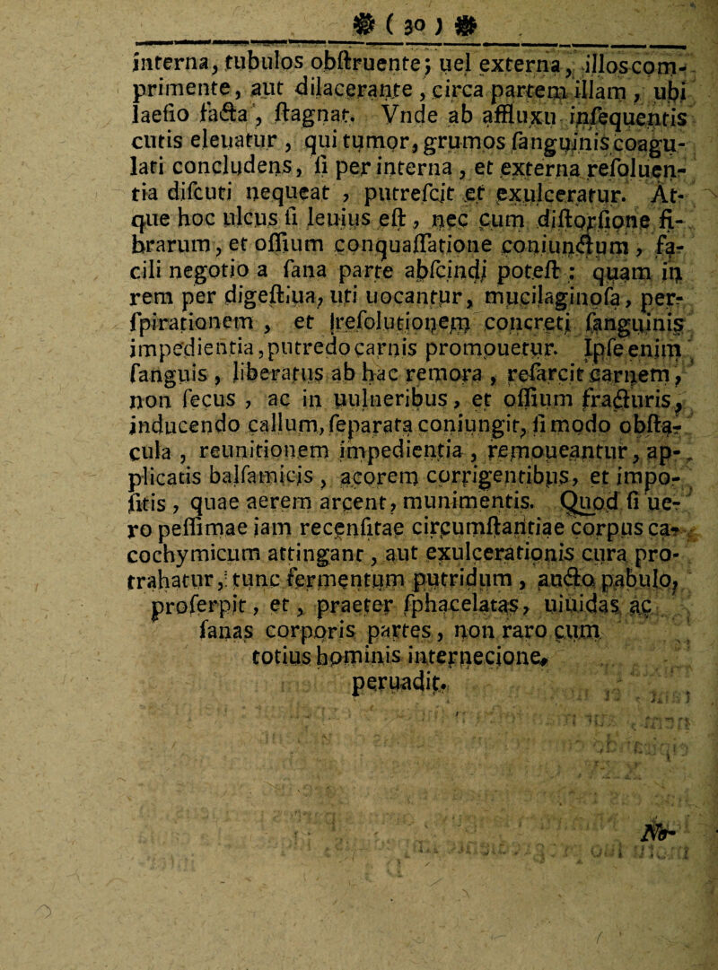 _# ( 3Q ) & ._ inferna, tubulos obftruente; uel externa, illoscpm- primente, aut dilacerante, circa partem illam, ubi laefio fa&a, ftagnat. Vnde ab afHuxir ipfequentis cutis eleuatur , qui tumor, grumos fanguinis coagu¬ lari concludens, fi per interna , et externa refoluen- tia difcuti nequeat , putrefcit e.f exulceratur. At¬ que hoc ulcus ii leuius eft, nec pum diftprfipne fi¬ brarum , et olfium eQnquaflatione coniunaum, far cili negotio a fana parte abfcindj poteft : quam in rem per digeftiua7 uti uocantur, mucilaginpfa, per- fpirationem , et Irefolurionem concreti fanguinis impedientia,putredocarnis prompuetur. Ipfeenim' fanguis , liberatus ab hac re mora , reiarcit earnetn, non fecus , ac in uulneribus, et offium frafluris, inducendo callum,reparata coniungir, (imodo obfta? cula , reunitionem impedientia , femoueantur, ap-. plicatis balfamicjs , acorem corrigentibus> et impo- , litis j quae aerem arpent, munimentis. Quptf fi ue- ro peffimae jam recpnfitap circumfiaiitiae corpus ca? cochymicum attinganr , aut exulcerationis cura pro¬ trahatur,: tunc fermentum putridum , un&o pabulo^ proferpit, et, praefer fphacelatas 7 uittidas ep fanas corporis partes, non raro cum totius hominis internecione, pqruadit.