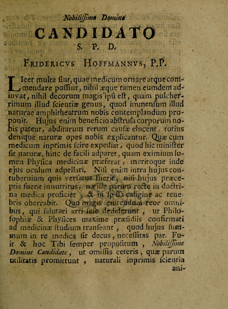 \ w NobitiJJhno Donum GA&t) iWM S. P. D. t ■/ v V » • .'f Fridericvs Hoffmannvs, RP. LIcec multa fint, quaemedicum ornare'atquecdm- mendare pofiint, nihil aeque tamen eumderri ad- iuvat, nihil decorum magis'ipfi efi, quam pulcher¬ rimum illud fcientias genus, quod imrnenfnm illud naturae amphitheatrum nobis contemplandum pro- ponit. Hujus enim beneficio abftrufa corporum no¬ bis patent, abditarum rerum caufae elucent. totius denique natur® opes nobis explicantur. Quse cum medicum inprimis fcire expediat, quod hic minifter fit natur®, hinc de facili adparet, quam eximium lu¬ men Phyllea medicina? praeferar, meritoque inde ejus oculum adpelfari. Nili enim intra hujus con¬ tubernium quis verfatus fuerit, nili-hujus praece¬ ptis fuerit innutritus, nae ille parum refte in doclri- na medica proficiet , & in fp-fia caligine ac tene¬ bris oberrabit. Quo magis enitenduoj reor omni¬ bus, qui falutari arti fele dediderunt , ut Philo- fbphix & Phylices maxime praelidiis confirmati ad medicinae (ludium tranfeant, quod hujus fnm- mum in re medica fit decus, neceflitas par. Fu¬ it & hoc Tibi femper prapofitum , NobiliJJime Domine Candidate, ut omiffis ceteris, quas parum utilitatis promittunt , naturali inprimis fcientia