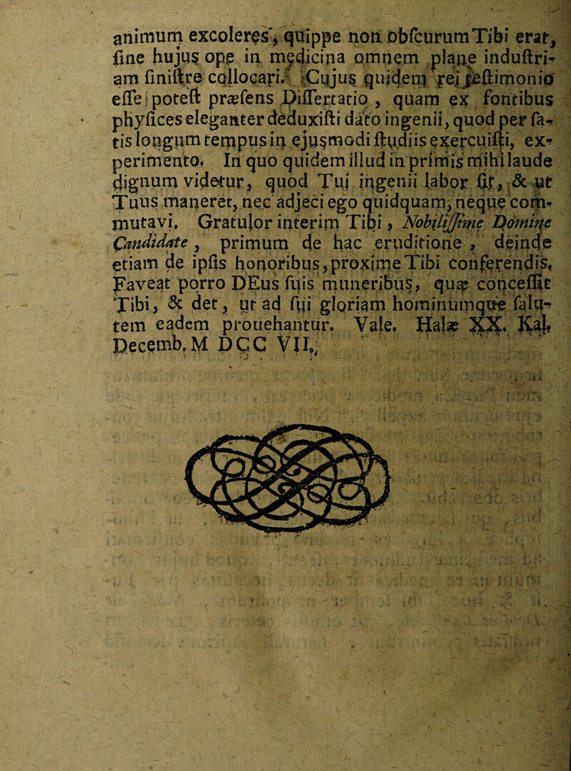 animum excoleres', quippe non obfcurumTibi erat, fine hujus ope in medicina omnem plane induftri- am finiftre collocari. Cujus quidem pei jeftimonio' efleipoteft prasfens J^ifleptatiq , quam ex fontibus phyfices eleganter deduxiifti dato ingenii, quod per fa-» tis longum tempus iqeju^modi fipdiis exercuifii, ex* perimento, In quo quidem illud in primis mihi laude dignum videtur, quod Tui ingenii labor fit, & ut Tuus maneret, nec adjeci ego quidquam, neque com¬ mutavi. Gratulor interitu Tibi » NobiliJJime Domitae Candidate, prirrmm de hac eruditione, deinde etiam de ipfis honoribus, proxime Tibi conferendis, faveat porro Dpus fifis muneribus, qua; coneeffie Tibi, & det, ut ad fiji glqriam hominumque ialu* tem eadem prodebantur. Vale. Halas XX. K.al, iQecemb,M DCC VII,; ' ' ” /T ' V ? f ^ i . . i v . • . . . ' -• ! > ' ■