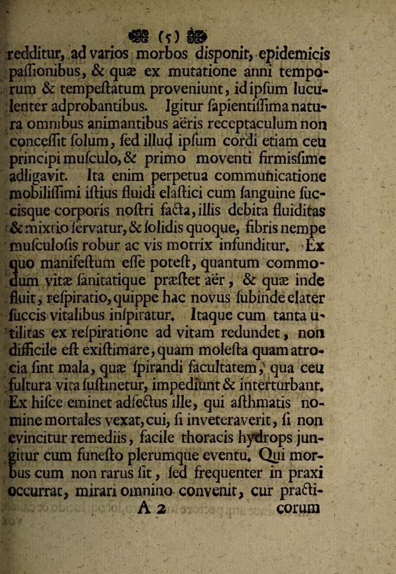 (s) $©> redditur, ad varios morbos disponit, epidemicis paffionibus, & quas ex mutatione anni tempo¬ rum & tempeftatum proveniunt, id ipfum lucu¬ lenter adprobantibus. Igitur fapientiffima natu¬ ra omnibus animantibus aeris receptaculum non concedit folurn, fed illud ipfum cordi etiam ceu principi mufculo, & primo moventi firmisfimc adligavit. Ita enim perpetua communicatione mobiliflimi iftius fluidi elaftici cum fanguine fuc- cisque corporis noftri fa&a,illis debita fluiditas & mixtio fervatur, & folidis quoque, fibris nempe mufculofis robur ac vis motrix infunditur. Ex quo manifeftum efle potefl:, quantum commo¬ dum vitse lanitatique proflet aer, & quas inde fluit, relpiratio,quippe hac novus lubinde elater fuccis vitalibus infpiratur, Itaque cum tanta u- tilitas ex reipiratione ad vitam redundet, non difficile eftexifl:imare,quam molefta quamatro- cia fint mala, quas fpirandi facultatem,' qua ceu fultura vita fuftinetur, impediunt & interturbant. Ex hifce eminet adfedus ille, qui afthmatis no¬ mine mortales vexat,cui, fi inveteraverit, fi non evincitur remediis, facile thoracis hydrops jun¬ gitur cum funefto plerumque eventu. Qui mor¬ bus cum non rarus fit, fed frequenter in praxi occurrat, mirari omnino convenit, cur pra&i- A 2 eorum \