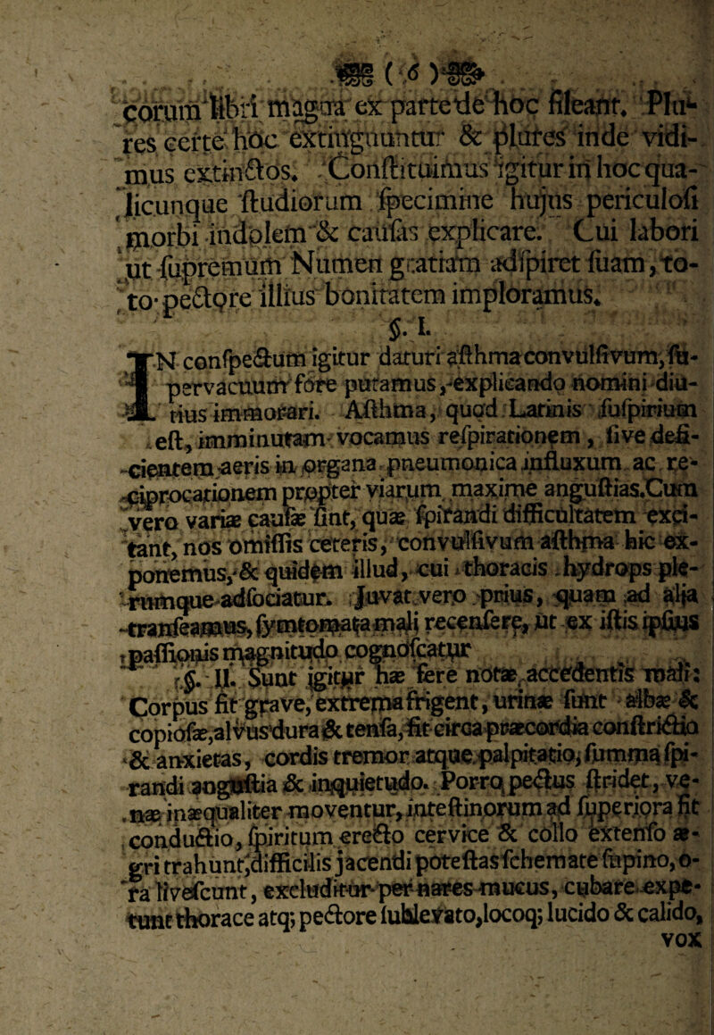 e Jicunque ftudiorum 'Ipecimme hujus periculofi ‘ piorbi indpletn & caUtas pxplicare. Cui labori *ut-fupreimim Numen gratiam adfpiret/fiiam,ta- to- peclqre illius bonitatem imploramus. ' 5*'i* N confpe&um igitur daturi afthmaconvulfivumpfij- . pervacuuoVfdre putamus,-explieandp nomini diu- L nus immor-ari. Afthma, qugd Latinis fulpirium lefl, imminutam-vocamus refpiracionem, five defi- -cYnfftm -aeris in organa pneumonica influxum ac re- <ferocartonemprqfiter viarum, maxtfoe anguftias.Cura Ivero vari* eaufi* 'fiat, quae fpirandi difficultatem exci¬ ant, nos omiffis ceteris, convulfivum afthma hic ex- t>owerftusp& quidftti illud ,-cui x thoracis . hydrops pfe- 4wnque-adfociaGur. ;|uvatverp peius, quam $d #t tranfea mus, jymtqma^am^i recpnfere, ut ex iftis. ipiius r.j. fi* Sunt tgitjur n* fere notae accedentis mali: Corbus fit grave, extrepiafrigent, urin* fiunt afb* 3c copibfe,«lvusdura^ teMfe,%cir<aps*c<itfdia conftridia <& anxietas, cordis tremor atquepalpitatio; fummu fpi* randi aoguftia & inquietudo. Porraspedus ftridet, v|- . nat in®qualiter moventur, inteftinorum ad fuperipra fit condudio, fpiritum credo cervice 8c collo extenfo *- gri trahuntjdifficilis jacendi pbteftas fichemate fupino, o- *ra livefcunt, excluditor-per-nstes-mucus, cubare expe* tune thorace atq; pedore lubleirato,locoq; lucido & calido, vox