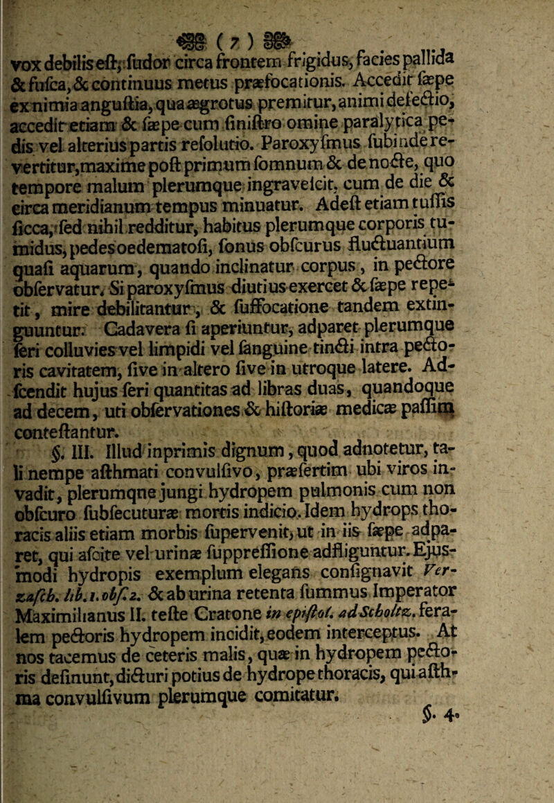 vox debilis eft, fudor circa frontem frigidos, facies pallida & fiifca,& continuus metus praefocationis. Accedit faepe exmmiaanguftia, qua aegrotus prem itur, animi defedio, accedit etiam & faepe cum (iniftro omine paralytica pe¬ dis vel alterius partis refolutio. Paroxy fmus fubi nde re¬ vertitur,maxime poft primum fomnum & de node, quo tempore malum plerumque ingraveicit, cum de die & eirca meridianum tempus minuatur. Adeft etiam tums ficca, fed nihil redditur, habitus plerumque corporis tu¬ midus, pedes oedematofi, fonus obfcurus fluduantium quali aquarum, quando inclinatur corpus, in pedore obfervatur. Si paroxyfmus diutius exercet & faepe repe4 tit , mire debilitantur, & fuffocatione tandem extin- guuntur. Cadavera fi aperiuntur, adparet plerumque feri colluvies vel limpidi vel fenguine tindi intra pedto- ris cavitatem, five in altero five in utroque latere. Ad- fcendit hujus feri quantitas ad libras duas , quandoque ad decem, uti obfervationes & hiftoriae medie» paffitn conteftantur. ;■> §. III. Illud inprimis dignum, quod adnotetur, ta¬ li nempe afthmati convulfivo, praefertim ubi viros in¬ vadit, plerumqne jungi hydropem pulmonis cum non obfcuro fubfecuturas mortis indicio. Idem hydrops tho¬ racis aliis etiam morhis fupervenit, ut in iis faepe adpa¬ ret, qui afoite vel urinae fuppreffione adfiiguntur.Ejus¬ modi hydropis exemplum elegans confignavit Fer- znfcb. Itb. i. obf.z. & ab urina retenta fummus Imperator Maximilianus II. tefte Cratone in epiftoi. adScboitz, fera¬ lem pedoris hydropem incidit, eodem interceptus. At nos tacemus de ceteris malis, quae in hydropem pedo¬ ris delinunt, diduri potius de hydrope thoracis, qui afth» ma convulfivum plerumque comitatur.
