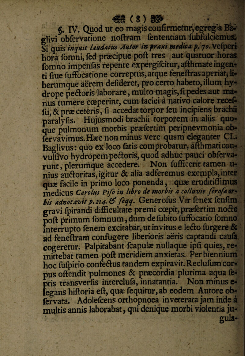 - -V* • . ■ ; w / - ' 1 §. IV. Quod ut eo magis confirmetur, egregia B‘a- glivi obfervatione noftram fententiam fubfulciemus. Si quis inquit laudatus Autor in fraxi medica p. -jo. veiperi hora fomni,fed praecipue poft tres aut quatuor horas fomno impenfas repente expergifcitur,afthmate ingen¬ ti flue fuffocatione correptus, atque feneftras aperiar, li¬ berumque aerem defideret, pro certo habeto, illum hy¬ drope pedoris laborare, multo magis,fi pedes aut ma¬ nus tumere coeperint, cum faciei a nativo calore recefi lu, & prte ceteris, fi accedat torpor feu incipiens brachii paralyfis. Hujusmodi brachii torporem in aliis quo¬ que pulmonum morbis praefertim peripnevmonia ob- fcrvavimus.Haec non minus vere quam eleganter CL. Baglivus: quo ex loco fatis comprobatur, afthmaticon- vulfivo hydropem pedoris, quod adhuc pauci obferva- runt, plerumque accedere. Non fufficerit tamen u- nius audoritas, igitur & alia adferemus exempla, inter quae facile in primo loco ponenda, quae eruditiffimus medicus Car olus Pifo in libro de morbis a colluvie ferofaor- bis adnotavit p.214. & feqq. Generofus Vir fenex fenfim gravi fpirandi difficultate premi coepit, praefertim node poft primum fomnum,dum defubito fuffbcatio fomno interrupto fenem excitabat, ut invitus e ledo furgere & ad feneftram confugere liberioris aeris captandi caufa cogeretur. Palpitabant fcapulae nullaque ipfi quies, re¬ mittebat tamen poft meridiem anxietas. Per biennium hoc fufpirio confedus tandem expiravir. Reclufutn cor¬ pus oftendit pulmones & praecordia plurima aqua fe- ptis transverfis interclufa, innatantia. Non minus e- legans hiftoria eft, quae fequitur, ab eodem Autore ob- fervata. Adolefcens orthopnoea inveterata jam inde a multis annis laborabat, qui denique morbi violentia ju¬ gula-
