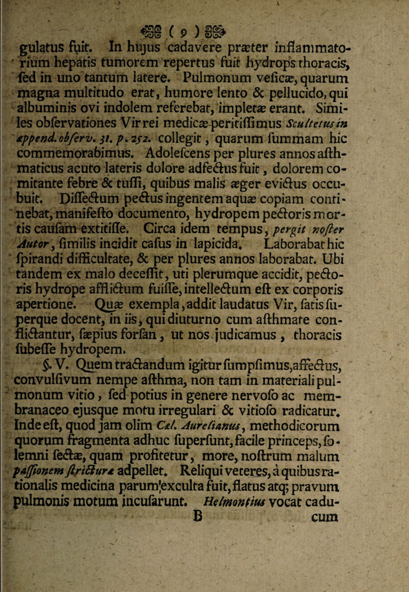 - <E§§.(p) gulatus fuit. In hujus cadavere prater inflammato¬ rium hepatis tumorem repertus fuit hydrops thoracis, fed in uno tantum latere. Pulmonum vefica;, quarum magna multitudo erat, humore lento & pellucido, qui albuminis ovi indolem referebat, impleta; erant. Simi¬ les obfervationes Virrei medicscperitiffimus Scultetusin append. obferv. }i. p. 2J2. collegit , quarum fummam hic commemorabimus. Adolefcens per plures annos afth- maticus acuto lateris dolore adfedus fuit, dolorem co¬ mitante febre & tufli, quibus malis aeger evidus occu¬ buit. Difledum pedus ingentem aqua; copiam conti¬ nebat, manifefto documento, hydropem pedoris mor¬ tis caufam extitiffe. Circa idem tempus, pergit nofter Autor, fimilis incidit cafus in lapicida. Laborabat hic fpirandi difficultate, & per plures annos laborabat. Ubi tandem ex malo deceffit, uti plerumque accidit, pedo¬ ris hydrope afflidum fuilfe, intelledum eft ex corporis apertione. Qua; exempla,addit laudatus Vir, fatisfu- perque docent, in iis, qui diuturno cum afthmare con- flidantur, faepius forlan, ut nos judicamus , thoracis fubeffe hydropem. §. V. Quem tradandum igitur fumpfimus,afFedus, convulfivum nempe afthma, non tam in materiali pul¬ monum vitio, fed potius in genere nervofo ac mem¬ branaceo ejusque motu irregulari & vitiolb radicatur. Inde eft, quod jam olim Ce/. Aurelianus, methodicorum quorum fragmenta adhuc fuperfunt, facile princeps, fo- lemni fedte, quam profitetur, more, noftrum malum pafjionem JiriSura adpellet. Reliqui veteres, a quibus ra¬ tionalis medicina parunfexculta fuit, flatus atq; pravum pulmonis motum incufarunt. Helmontm vocat cadu- 6 cum