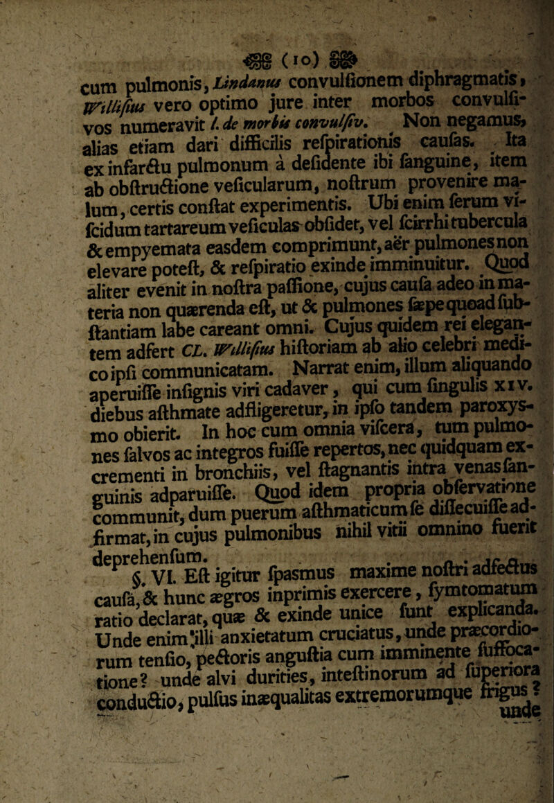 'V'- \ (io) cum pulmonis, lintUnus convuhionem diphragmatis , trm&u. vero optimo jure inter morbos convulfi- vos numeravit /. de mortis convulfiv. Non negamus» alias etiam dari difficilis refpirationls caufas. Ita ex infar&u pulmonum a deficiente ibi fanguine, item ab obftrudione veficularum, noftrum provenire ma¬ lum , certis conflat experimentis. Ubi enim ferum vi- fcid um tartareum veficulas obfidet, v el fcirrhi tubercula & empyemata easdem comprimunt, aer pulmonesnon elevare poteft, & refpiratio exinde imminuitur. Quod aliter evenit in noftra paffione, cujus caufe adeo in ma¬ teria non quaerenda eft, ut & pulmones fepe quoad lub- flantiam labe careant omni. Cujus quidem rei elegan¬ tem adfert CL. mllifrn hiftoriam ab aho celebri medi¬ co ipfi communicatam. Narrat enim, illum aliquando aperuifle infignis viri cadaver, qui cumfingulis xiv. diebus afthmate adfligeretur, in ipfo tandem paroxys¬ mo obierit. In hoc cum omnia vifcera, tum pulmo¬ nes falvos ac integros fuifie repertos, nec quidquam ex¬ crementi in bronchiis, vel ftagnantis mtra venasfan- guinis adparuifle. Quod idem propria obfervanone communit, dum puerum afthmaticumfe diflecuiffe ad-1 firmat, in cujus pulmonibus nihil vitii omnino fuerit deprehenfum. fpasmus maxime noftri adfedus caufa & hunc segros inprimis exercere, fymtomatum cauia,oc nunc & t; . ,t eXDlicanda. Unde enim,ilw anxietatum rum tenfio, pedoris anguftia cum imminente fbffoca- Snefunde alvi duririk inteffinorum ad funenora condu&io,pulfusinaqualicasesiremorumque ingM. /