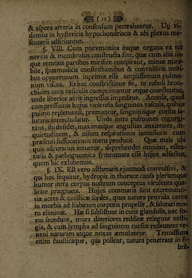 <§§ oogg*. 5c afpera arteria in eonfenfum pertrahantur. Uji vi¬ demus in hyftericis hypochondriacis & ubi plexus me- fenterii adficiuntur. • • §. VIII. Cum pnevmonica itaque organa ex tot nervis & membranis conftru<Sa finf, quae cum aliis iis¬ que remotis partibus mirifice confpirant, minus mira^ bile, fpasmodicis conftridi ion ibus & convulfivis moti¬ bus opportunum inprimis efie ampliffimum pulmo¬ num vifeus. Et hac conftriftione fit, ut tubuli bron¬ chiales cum vefieulis comprimantur atque coartentur, unde liberior aeris ingreffus impeditur. Accedit, quod comprelfionis hujus violentia fanguinea vafcula,quibus pulmo repletus eft, premantur, fanguinisque eurfusla- futaris intercludatur. Unde intra pulmones regurgi¬ tatis, ibi defidet, maxirnasque anguftias anxietates, in¬ quietudinem , & nifum refpirationis intenfioris cum prtefenti fuffocationis metu producit. Qua; mala ubi quis adcuratius intuetur, deprehendet omnino, eflen- tialia & pathognomica fymtomata efie hujus adfe&us, quem hic exhibemus. §. IX. Eft vero afthmatis ejusmodi convulfivi, & qui hoc fequitur, hydropis in thorace caufa plerumque humor intra corpus noftrum conceptus virulenta qua¬ litate pragnans. Hujus commatis funt excrementi-' tise acres & caufticas fordes, quas natura provida certis in morbis ad habitum corporis propellit, &falutari mo¬ tu eliminat. Ha; fi fubfiftunt in curis glandulis, nec fo¬ ras fecedunt, mora deteriores reddita; relegunt vefti-r gia, & cum lympha ad fanguinem rurfus redeuntes ve- neni naturam atque noxas atmulantur. Tenuiffima enim daufticaque, qua pollent, natura penetrant in fi-