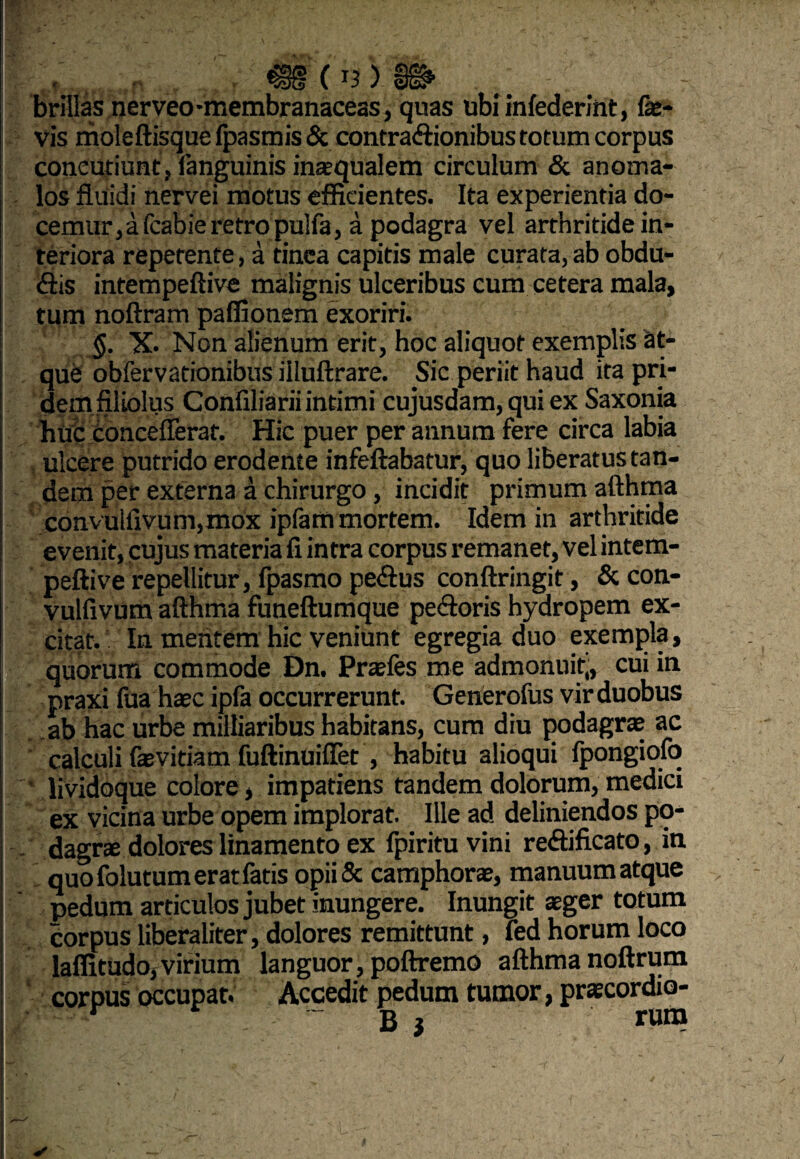 brillas nerveo-membranaceas, quas ubi infederint, fa¬ vis moleftisque Ipasmis & contradionibus totum corpus concutiunt, languinis inaequalem circulum & anoma- los fluidi nervei motus efficientes. Ita experientia do- cemur,afcabieretropulfa, a podagra vel arthritide in¬ teriora repetente, a tinca capitis male curata, ab obdu- £tis intempeftive malignis ulceribus cum cetera mala, tum noftram paffionem exoriri. §. X. Non alienum erit, hoc aliquot exemplis at¬ que obfervationibus illuftrare. Sic periit haud ita pri¬ dem filiolus Confiliarii intimi cujusdam, qui ex Saxonia huc concefferat. Hic puer per annum fere circa labia ulcere putrido erodente infeftabatur, quo liberatus tan¬ dem per externa a chirurgo, incidit primum afthma convulfivum,mox ipfam mortem. Idem in arthritide evenit, cujus materia fi intra corpus remanet, vel intem¬ peftive repellitur, fpasmo pedus conftringit, & con¬ vulfivum afthma funeftumque pedoris hydropem ex¬ citat. In mentem hic veniunt egregia duo exempla, quorum commode Dn. Praefes me admonuit,, cui in praxi fua haec ipfa occurrerunt. Generofus vir duobus ab hac urbe milliaribus habitans, cum diu podagrae ac calculi faevitia m fuftinuifiet, habitu alioqui Ipongiofo ’ lividoque colore, impatiens tandem dolorum, medici ex vicina urbe opem implorat. Ille ad deliniendos po- dagrx dolores linamento ex fpirituvini redificato, in quo folutum erat fatis opii& camphorae, manuum atque pedum articulos jubet inungere. Inungit aeger totum corpus liberaliter, dolores remittunt, fed horum loco laffitudo,virium languor, poftremo afthma noftrum corpus occupat. Accedit pedum tumor, praecordio-