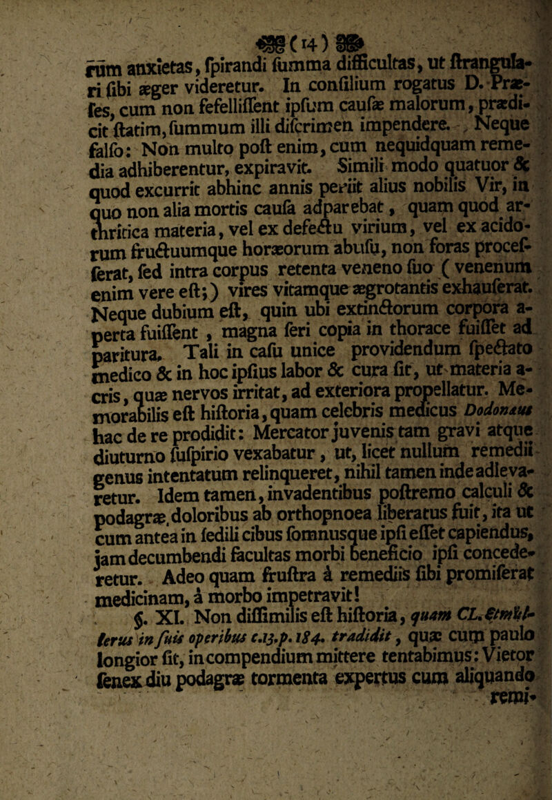 .->.4 / «§04) » tum anxietas, fpirandi fumrna difficultas, ut ftrangula- ri fibi sger videretur. In confilium rogatus D. Prat- fes cum non fefelliffent ipfum caufe malorum, pratdi- cit ftatim,fummum illi difcrimen impendere. , Neque falfo: Non multo poft enim, cum nequidquam reme¬ dia adhiberentur, expiravit. Simili modo quatuor Sc quod excurrit abhinc annis periit alius nobilis Vir, in quo non alia mortis caula adparebat, quam quod ar¬ thritica materia, vel ex defe&u virium, vel ex acido¬ rum fru&uumque horaeorum abufu, non foras procet ferat, fed intra corpus retenta veneno fuo ( venenum enim vere eft;) vires vitamque arrotantis exhauferat. Neque dubium eft, quin ubi extinftorum corpora a- perta fuiffent , magna feri copia in thorace fuiflet ad paritura. Tali in cafu unice providendum fpe&ato medico & in hoc ipfius labor & cura fit , ut materia a- cris quae nervos irritat, ad exteriora propellatur. Me¬ morabilis eft hiftoria,quam celebris medicus Dodonsut hac de re prodidit: Mercator juvenis tam gravi atque diuturno fufpirio vexabatur, ut, licet nullum remedii genus intentatum relinqueret, nihil tamen inde adleva- retur. Idem tamen, invadentibus poftremo calculi 8c podagra» doloribus ab orthopnoea liberatus fuit, ita ut cum antea in fedili cibus fomnusque ipfi eflet capiendus, jam decumbendi facultas morbi beneficio ipfi concede¬ retur. Adeo quam fruftra i remediis fibi promiferat medicinam, a morbo impetravit! $. XI. Non diifimilis eft hiftoria, quam CL.€/m%t» tersu in fui* operibus c.tj.p. 1S4. tradidit, qua? CUtJl paulo longior fit, in compendium mittere tentabimus: Vietor fenex diu podagra: tormenta expertus cum aliquando i', remi* ' 1 * <, V w, \ • • . \. • \ :