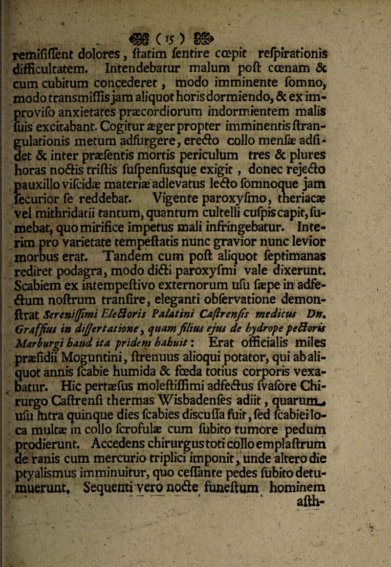 . €§(*)§& remififlent dolores, ftatim fentire coepit refpirationis difficultatem. Intendebatur malum poft ccenam & cum cubitum concederet, modo imminente fomno, modo transmifiis jam aliquot horis dormiendo, & exim- provifo anxietates pracordiorum indormientem malis fuis excitabant. Cogitur sger propter imminentis ftran- gulationis metum adfurgere, eredo collo menfe adfi- det & inter prafentis mortis periculum tres & plures horas nodis triftis fufpenfusque exigit, donec rejedo pauxillo vifcidas materia» adlevatus ledo fomnoque jam fecurior fe reddebat. Vigente paroxyfmo, tneriacae vel mithridatii tantum, quantum cultelli cufpis capit, fu- mebat, quo mirifice impetus mali infringebatur. Inte- rim pro varietate tempeftatis nunc gravior nunc levior morbus erat. Tandem cum poft aliquot feptimanas rediret podagra, modo didi paroxyfmi vale dixerunt. Scabiem ex intempeftivo externorum ufu faspe in adfe- dum noftrum tranfire, eleganti obfervatione demon- ftrat Screniffimi EleRoris Palatini Caftrenfis medicus D». Graffius in dtfjertationc, quam filius ejus de hydrope peBoris Marburgi baud ita pridem babuit: Erat officialis miles praefidii Moguntini, ftrenuus alioqui potator, qui ab ali¬ quot annis fcabie humida & foeda totius corporis vexa¬ batur. Hic pemefus moleftiffimi adfedus fvafore Chi¬ rurgo Caftrenfi thermas Wisbadenfes adiit, quarum., ufu Intra quinque dies fcabies discuffa fuit,fed fcabieilo¬ ca multae in collo fcrofulas cum fubito tumore pedum prodierunt. Accedens chirurgus toti collo emplaftrum de ranis cum mercurio triplici imponit, unde altero die ptyalismus imminuitur, quo cefiante pedes fubito detu¬ muerunt, Sequenti vero node funeftum hominem ' . ' ‘ • afth-