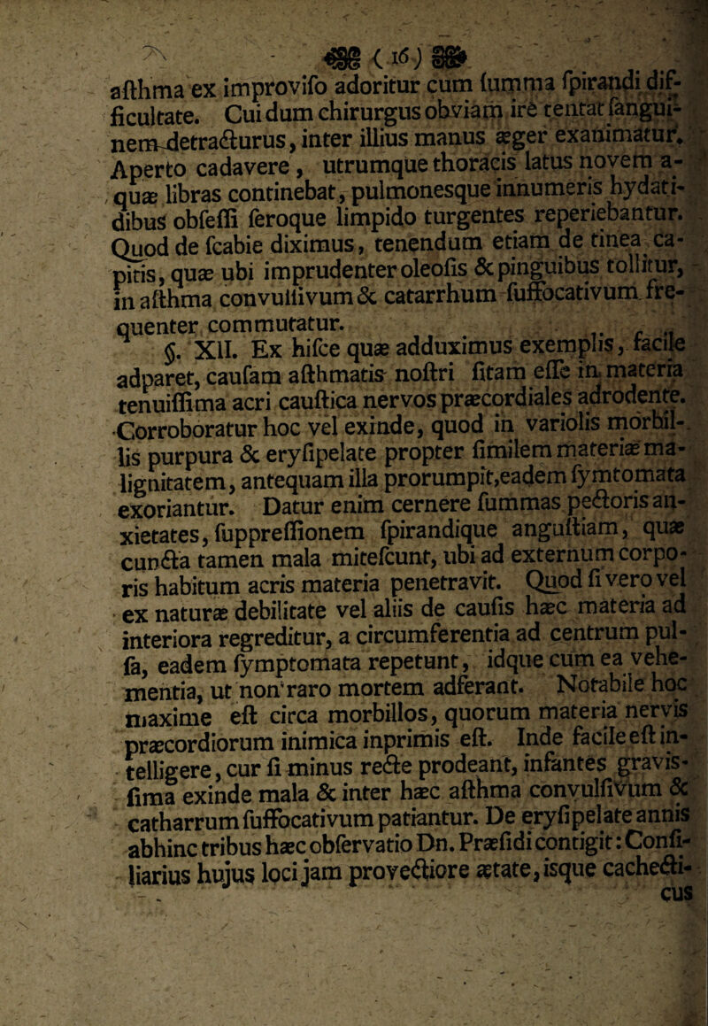 Os. {16) hcuitate. uuiaum iwmai m«5ui- nemldetradturus, inter illius manus asger exanimatur. Aperto cadavere , utrumque thoracis latus novem a- , qua; libras continebat , pulmonesque innumeris hydati- dibus obfeffi feroque limpido turgentes reperiebantur. Quod de fcabie diximus, tenendum etiam de tinea ca¬ pitis, quas ubi imprudenter oleofis & pinguibus tollitur, in afthma convuitivum & catarrhum fuffocativum fre¬ quenter commutatur. §. XII. Ex hifcequas adduximus exemplis, tacile adparet, caufam afthmatis noftri fitam effe in materia tenuiffima acri cauftica nervos prascordiales adrodente. Corroboratur hoc vel exinde, quod in variolis mdrbil-. lis purpura & eryfipelate propter fimilem materias ma¬ lignitatem, antequam illa prorumpit,eadem fymtomata exoriantur. Datur enim cernere liimmas pexioris an¬ xietates, fuppreffionem fpirandique anguitiam, quas cunila tamen mala mitefcunt, ubi ad externum corpo¬ ris habitum acris materia penetravit. Quod fi vero vel . ex naturas debilitate vel aliis de caufis hasc materia ad interiora regreditur, a circumferentia ad centrum pul- fa, eadem fymptomata repetunt, idque cum ea vehe¬ mentia, ut non* raro mortem adferant. Notabile hoc maxime eft circa morbillos, quorum materia nervis prascordiorum inimica inprimis eft. Inde facile eft in- telligere, cur li minus re<fte prodeant, infantes gravis - fima exinde mala & inter hasc afthma convulfiVum & catharrum fuffocativum patiantur. De eryfipelate annis abhinc tribus hasc obfervatio Dn. Prasfidi contigit: Confi- liarius hujus lQci jam provectiore astate, isque cacheCh-