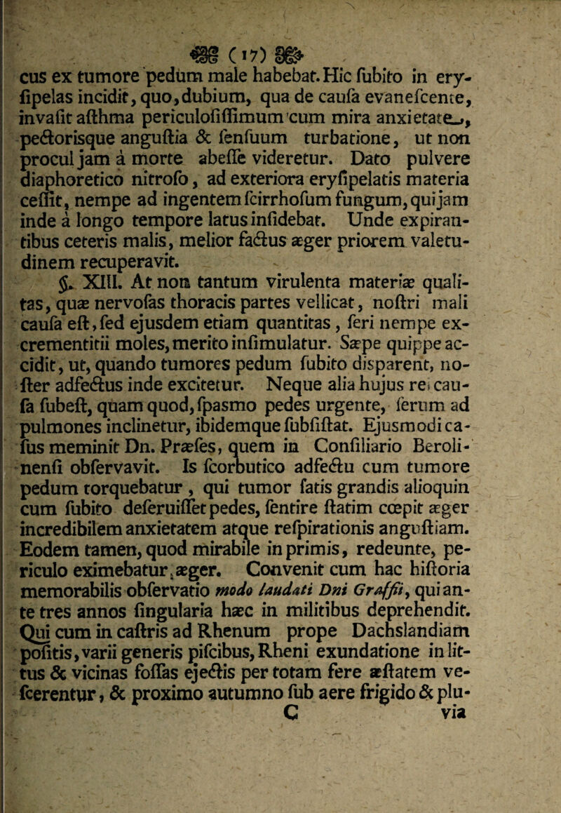 cus ex tumore pedum male habebat. Hic fubito in ery- fipelas incidit, quo,dubium, qua de caufa evanefcente, invalitafthma periculofiflimum cum mira anxietate.., pe&orisque anguftia & fenfuum turbatione, ut non procul jam a morte abeffe videretur. Dato pulvere diaphoretico nitrofo, ad exteriora eryfipelatis materia ceflit, nempe ad ingentem fcirrhofum fungum, qui jam inde a longo tempore latus infidebat. Unde expiran- tibus ceteris malis , melior fa&us aeger priorem valetu¬ dinem recuperavit. XIII. At nota tantum virulenta materiae quali¬ tas, quae nervofas thoracis partes vellicat, noftri mali caufa eft,fed ejusdem etiam quantitas, feri nempe ex- crementitii moles, merito infimulatur. Sape quippe ac¬ cidit, ut, quando tumores pedum fubito disparent, no- fter adfe&us inde excitetur. Neque alia hujus re. cau¬ fa fubeft, quam quod, fpasmo pedes urgente, ferum ad pulmones inclinetur, ibidemque fubfiftat. Ejusmodi ca- fus meminit Dn. Praefes, quem in Confiliario Beroli- nenli obfervavit. Is fcorbutico adfecftu cum tumore pedum rorquebatur , qui tumor fatis grandis alioquin cum fubito deferuiffet pedes, fentire ftatim coepit aeger incredibilem anxietatem atque refpirationis anguftiam. Eodem tamen, quod mirabile in primis, redeunte, pe¬ riculo eximebatur.aeger. Convenit cum hac hiftoria memorabilis obfervatio modo laudati Dni Graffii, qui an¬ te tres annos lingularia haec in militibus deprehendit. Qui cum in caftris ad Rhenum prope Dachslandiam politis, varii generis pifcibus, Rheni exundatione in lit¬ tus & vicinas foflas eje&is per totam fere aeftatem ve- fcerentur, & proximo autumno fub aere frigido & plu- C via