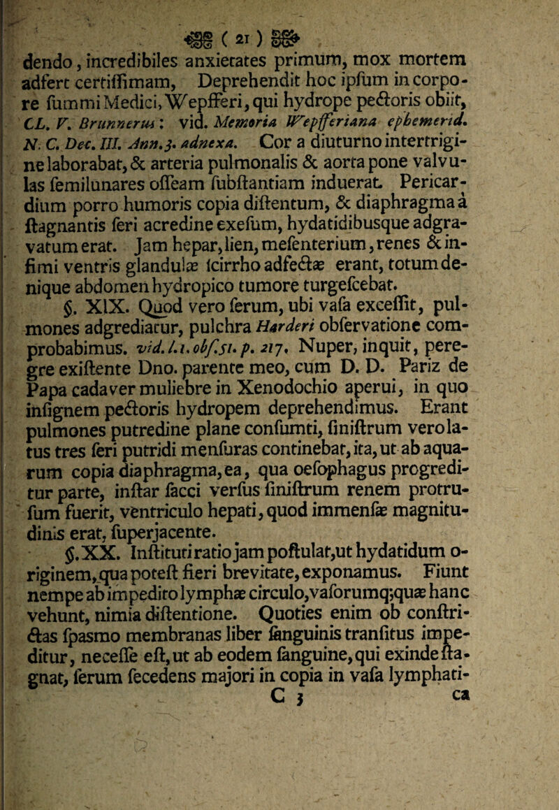 fe'; dendo, incredibiles anxietates primum, mox mortem adfert cerfiffimam, Deprehendit hoc ipfum in corpo¬ re fummi Medici,'Wepfferi,qui hydrope peftoris obiit, CL. V. Brunnerm: vid. Memoria JfTepfferiana epbemerid. N. C. Dee. III. Ann.j. adnexa. Cor a diuturno intertrigi¬ ne laborabat, & arteria pulmonalis & aorta pone valvu¬ las femilunares ofleam fubftantiam induerat Pericar¬ dium porro humoris copia diftentum, & diaphragma a ftagnantis feri acredine exefutn, hydatidibusque adgra- vatum erat. Jam hepar,lien, mefenterium, renes & in¬ fimi ventris glandulas (cirrho adfe&ae erant, totum de¬ nique abdomen hydropico tumore turgefcebat. §, XIX. Quod vero ferum, ubi vafa excellit, pul¬ mones adgrediatur, pulchra Harderi obfervatione com¬ probabimus. vid l.i.obfsup. 217, Nuper, inquit, pere¬ gre exiftente Dno. parente meo, cum D. D. Pariz de Papa cadaver muliebre in Xenodochio aperui, in quo inlignem pe&oris hydropem deprehendimus. Erant pulmones putredine plane confumti, finiftrum verola- tus tres feri putridi menfuras continebat, ita, ut ab aqua¬ rum copia diaphragma,ea, qua oefophagus progredi¬ tur parte, inftar facci verfus finiftrum renem protru- fum fuerit, ventriculo hepati,quod immenfae magnitu¬ dinis erat, fuperjacente. $. XX. Inftituti ratio jam poftulat,ut hydatidum o- riginem,_quapoteft fieri brevitate, exponamus. Fiunt nempe ab impedito lymphae circulo,vaforumq;quae hanc vehunt, nimia diftentione. Quoties enim ob conftri- <ftas fpasmo membranas liber (anguinis tranfitus impe¬ ditur, necefle eft,ut ab eodem (anguine, qui exinde fla- gnat, ferum fecedens majori in copia in vafa lymphati- C j ca