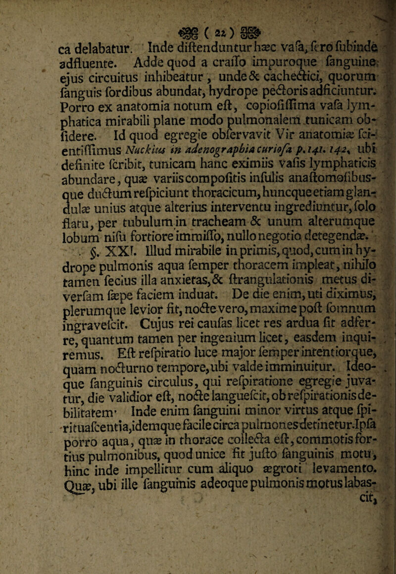 ca delabatur. Inde diftendunturha?c vafa, fero fubi&de adfluente. Adde quod a craiTo impuroque fanguine ejus circuitus inhibeatur , unde & cachedici, quorum fanguis fordibus abundat, hydrope pedoris adficiuntur. Porro ex anatomia notum eft, copiofiffima vafa lym¬ phatica mirabili plane modo pulmonalem .tunicam ob¬ lidere. Id quod egregie obiervavit Vir anatomia: fd- entiffimus Nuckius in adenograpbta curiofi p. 141.142, ubi delinite fcribit, tunicam hanc eximiis vafis lymphaticis abundare, qua? variis compolitis infulis anaftomofibus- que dudum refpiciunt thoracicum, huncque etiam glan¬ dula; unius atque alterius interventu ingrediuntur, folo flatu, per tubulumin tracheam & unum alterumque lobum nifu fortiore immitto, nullo negotio detegenda?. ■_v §. XXh Illud mirabile in primis, quod, cum in hy¬ drope pulmonis aqua femper tnoracem impleat, nihilo tamen fecius illa anxietas,& ftrangulationis metus di- verfam fcne faciem induat. De die enim, uti diximus, plerumque levior fit, node vero, maxime poli fomnum mgravelcit. Cujus rei caufas licet res ardua fit adfer- re, quantum tamen per ingenium licet, easdem inqui- . j remus. Eft refpiratio luce major femper intentiorque, quam nodurno tempore,ubi valde imminuitur. Ideo- . que fanguinis circulus, qui refpiratione egregie juva¬ tur, die validior eft, node languefcit, ob refpirationis de¬ bilitatem- Inde enim fanguini minor virtus atque fpi- rituafcentia,idemque facile circa pulmonesdetinetur.Ipfa porro aqua, qua; in thorace colleda eft, commotis for¬ tius pulmonibus, quod unice fit jufto fanguinis motu, hinc inde impellitur cum aliquo tegroti levamento. Qua?, ubi ille fanguinis adeoque pulmonis motus labas-