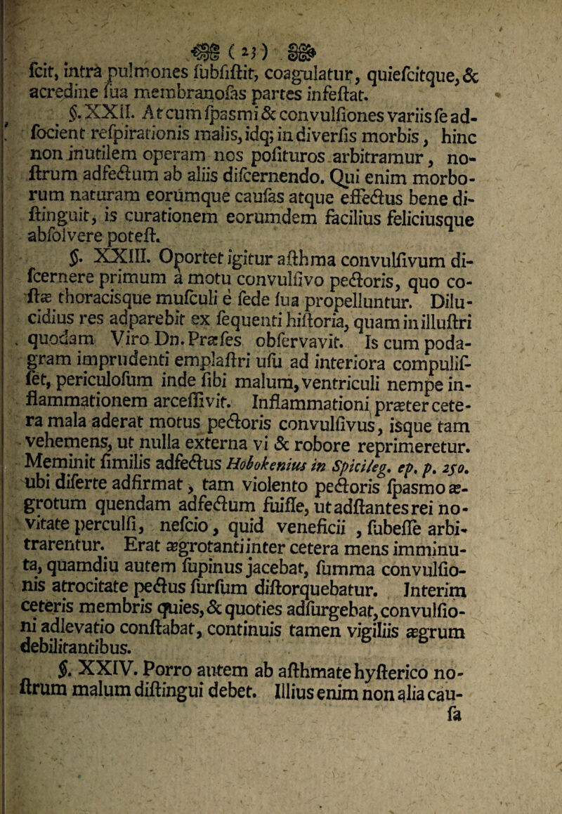 y fcit, intra pulmones lubfiftit, coagulatur, quiefcitque, & acredine fixa membranofas partes infeftat. XXil. At cum lpasmi&convulfiones variis fead- ' fodent refpirarionis malis, idq; indiverfis morbis, hinc non inutilem operam nos polituros arbitramur, no- ftrum adfedum ab aliis difcernendo. Qui enim morbo¬ rum naturam eorumque caufas atque efFedus bene di- ftinguit, is curationem eorumdem facilius feliciusque abfolvere poteft. $• XXIII. Oportet igitur afthma convulfivum di- fcernere primum a motu convulfivo pedoris, quo co¬ dis thoracisque mulculi e fede lua propelluntur. Dilu¬ cidius res adparebir ex fequentihiIloria,quaminilluftri . quonam Viro Dn.Pr&les oblervavif. Is cum poda¬ gram imprudenti emplallri ufu ad interiora compulif- fet, periculofum indefibi malum, ventriculi nempe in¬ flammationem arceffivit. Inflammationi prster cete¬ ra mala aderat motus pedoris convulfivus, isque tam vehemens, ut nulla externa vi Sc robore reprimeretur. Meminit fimilis adfedus Hobokenius in Sphi/eg. ep. p. 250. ubi dilerte adfirmat, tam violento pedoris Ipasmo ae¬ grotum quendam adfedum fuifle, utadftantesrei no¬ vitate perculfi, nefcio, quid veneficii , fubefie arbi¬ trarentur. Erat aegrotanti inter cetera mens imminu¬ ta, quamdiu autem lupinus jacebat, fumma convulfio- nis atrocitate pedus furfum diftorquebatur. Jnterim ceteris membris quies, & quoties adfurgebat,convuIfio- ni adlevatio conflabat, continuis tamen vigiliis aegrum debilitantibus. §. XXIV. Porro autem ab afthmatehyfterico no- ftrum malum diftingui debet. Illius enim non alia cau- , - fa