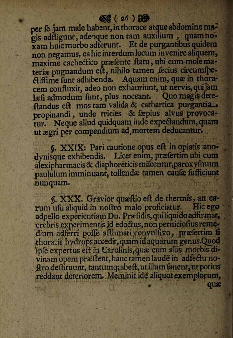 , ' . ..ii per fe jam male habent, in thorace atque abdomine ma¬ gis adftigunf, adeoque non tam auxilium , quam no¬ xam huic morbo adferunt. Et de purgantibus quidem non negamus, ea hic interdum locum invenire aliquem, maxime cache&ico pra?fente ftatu, ubi cum mole ma¬ teria; pugnandum eft, nihilo tamen ferius circumfpe- £liffime funt adhibenda. Aquam enim, qua; in thora¬ cem confluxit, adeo non exhauriunt, ut nervis, qui jam .fcefi admodum funt, plus noceant. Quo magis dete- ftandus eft mos tam valida & cathartica purganti a_, propinandi, unde tricies & fepius alvus provoca¬ tur. Neque aliud quidquam inde expe&andum, quam ut a;gri per compendium ad .mortem deducantur. , .V. >! ' 1 ’ ‘ f •• .('■ ‘ . t ' . - . . ^ .* - I • | V ' ¥~' .* ; $. XXIX: Pari cautione opus eft in opiatis apo- .. dynisque exhibendis. Licet enim, prasfertim ubi cum alexiphar maris & diaphoreticismifcentur,paroxyfmum .■ paululum imminuant, tollenda tamen caufe fufficiunt nunquam. :-.v.' iC';» §. XXX. Gravior quaeftio eft de thermis, an ea¬ rum ufu aliquid in noftro malo proficiatur. Sic ego - adpello experientiam Dn. Pr® fidis, qui liquido adfirmat, crebris experimentis id edorius, nonperniciofius reme¬ dium adfrrri pofle afthmati .convulfivo, praefertim fi thoracis hydrops accedir,quara id aquarum genus.Quod jpfe expertus eft in Garolinis,quas cum aliis morbis di¬ vinam opem praoftent, hanc tamqn laude in adferiuno- ftro deftituu nt, tantumq^abeft, ut illum fanent, ut potius reddant deteriorem. Meminit ide aliquot exemplorum. > X