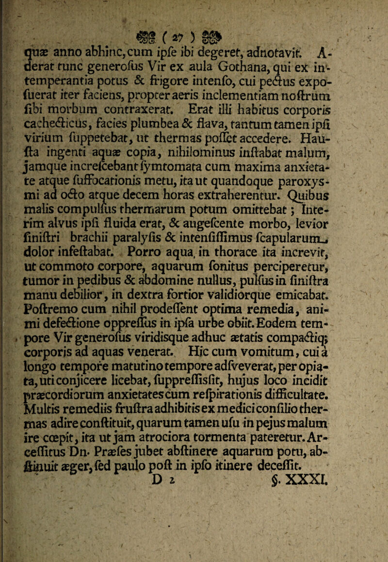 v, ,• .. : m (*>) :...... quas anno abhinc,cum ipfe ibi degeret, adnotavit. A- aerat tunc genercfus Vir ex aula Gothana, qui ex in¬ temperantia potus & frigore intenfo, cui pectus expo- fuerat iter faciens, propter aeris inclementiam noftrum fibi morbum contraxerat. Erat illi habitus corporis cachedticus, facies plumbea & flava, tantum tamen ipft virium fuppetebat, ut thermas pollet accedere. Hau- fta ingenti aquae copia, nihilominus inflabat malum, jamque increlcebantfymtomata cum maxima anxieta¬ te atque fuffocarionis metu, ita ut quandoque paroxys¬ mi ad cxSo atque decem horas extraherentur. Quibus malis compulfus thermarum potum omittebat; Inte- rim alvus ipli fluida erat, & augefcente morbo, levior finiftri brachii paralyfis & intenfiflimus fcapularurru dolor infeftabat. Porro aqua, in thorace ita increvit, ut commoto corpore, aquarum fonitus perciperetur, tumor in pedibus & abdomine nullus, pulfus in finiftra manu debilior, in dextra fortior validiorque emicabat. Poftremo cum nihil prodeflent optima remedia, ani¬ mi defe&ione oppreflus in ipfa urbe obiit. Eodem tem¬ pore Vir generofus viridisque adhuc astatis compazfliq; corporis ad aquas venerat.. Hic cum vomitum, cui a longo tempore matutino tempore adfveverat, per opia- ta, uti conjicere licebat, fuppreflisfit, hujus loco incidit praecordiorum anxietates cum refpirationis difficultate. Multis remediis fruftraadhibitisexmediciconfiliother- mas adire conftituit, quarum tamen ufu in pejus malum ire coepit, ita ut jam atrociora tormenta pateretur. Ar- ceffitus Dn- Praefes jubet abftinere aquarum potu, ab- fiinuit aeger, fed paulo poft in ipfo itinere deceffit.