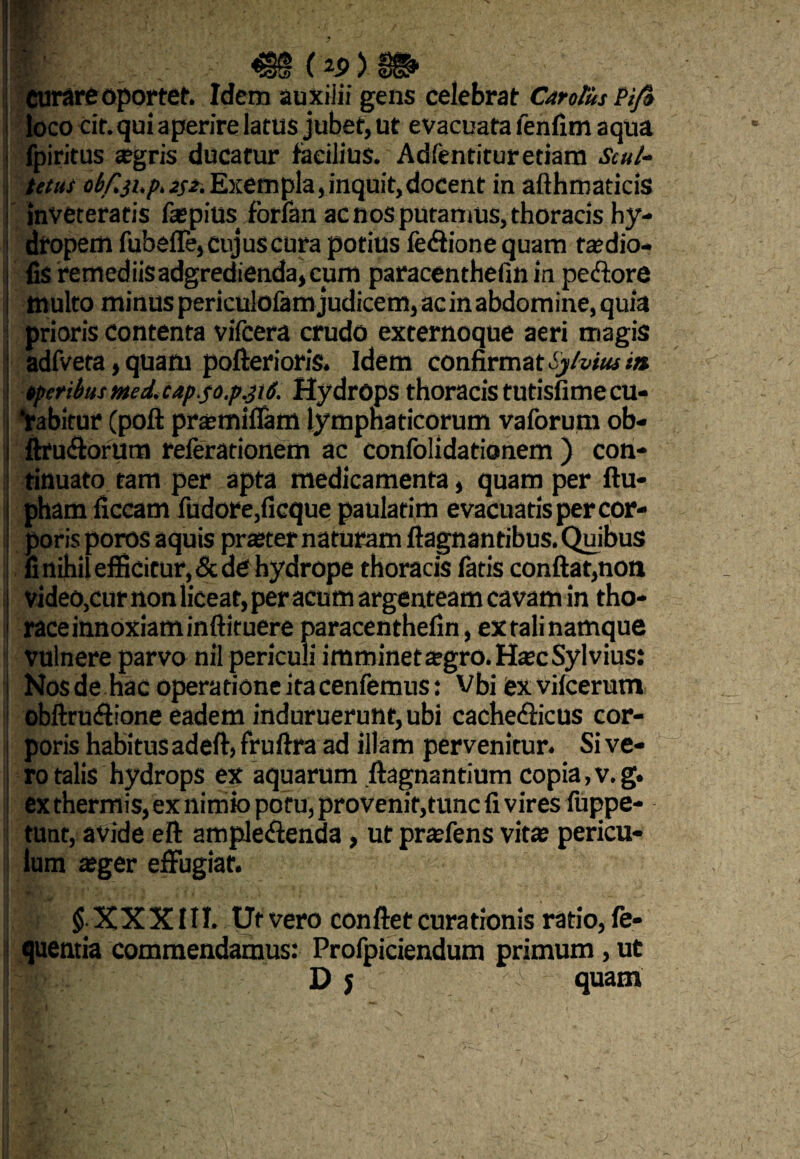 curare oportet. Idem auxilii gens celebrat Cantus Pi/» loco cit. qui aperire latus jubet, ut evacuata lenfim aqua i fpiritus aegris ducatur fecibus. Adfentitur etiam Scul- tetus obf.ji.p. 2$z. Exempla, inquit, docent in afthmaticis inveteratis faspius fbrlan ac nos putamus, thoracis hy¬ dropem TubeiTe, cujus cura potius fe&ione quam tajdio- iis remediisadgredienda,cum paracenthefm in pe<flore multo minus perkulofam judicem, ac in abdomine, quia prioris Contenta vifcera crudo externoque aeri magis adfveta, quam pofterioris. Idem confirmat tylviusm tpcrihs med. cap.so.p.piS. Hydrops thoracis tutisfimecu- Yabitur Cpolt prtemiflam lymphaticorum vaforum ob- ftru&orum referationem ac confolidationem ) con¬ tinuato tam per apta medicamenta, quam per ftu- pham ficcam fudore,ficque paulatim evacuatis per cor¬ poris poros aquis praeter naturam ftagnantibus. Quibus fi nihil efficitur, & de hydrope thoracis fatis conflat,non video,cur non liceat, per acum argenteam cavam in tho¬ race innoxiam inftituere paracenthefin, ex tali namque vulnere parvo nil periculi imminet agro. HtecSyl vius: Nosde hac operatione ita cenfemus: Vbi exvifcerum obftrucflione eadem induruerunt, ubi cache&icus cor¬ poris habitus adeft, fruftra ad illam pervenitur. Si ve¬ ro talis hydrops ex aquarum .ftagnantium copia,v.g. ex thermis, ex nimio potu, provenit,tunc fi vires luppe- tunt, avide eft ampleftenda, ut prsfens vita? pericu¬ lum a?ger effugiat. $ XXXIII. Uf vero conflet curationis ratio,fe- quentia commendamus: Profpiciendum primum, ut I « Dj quam